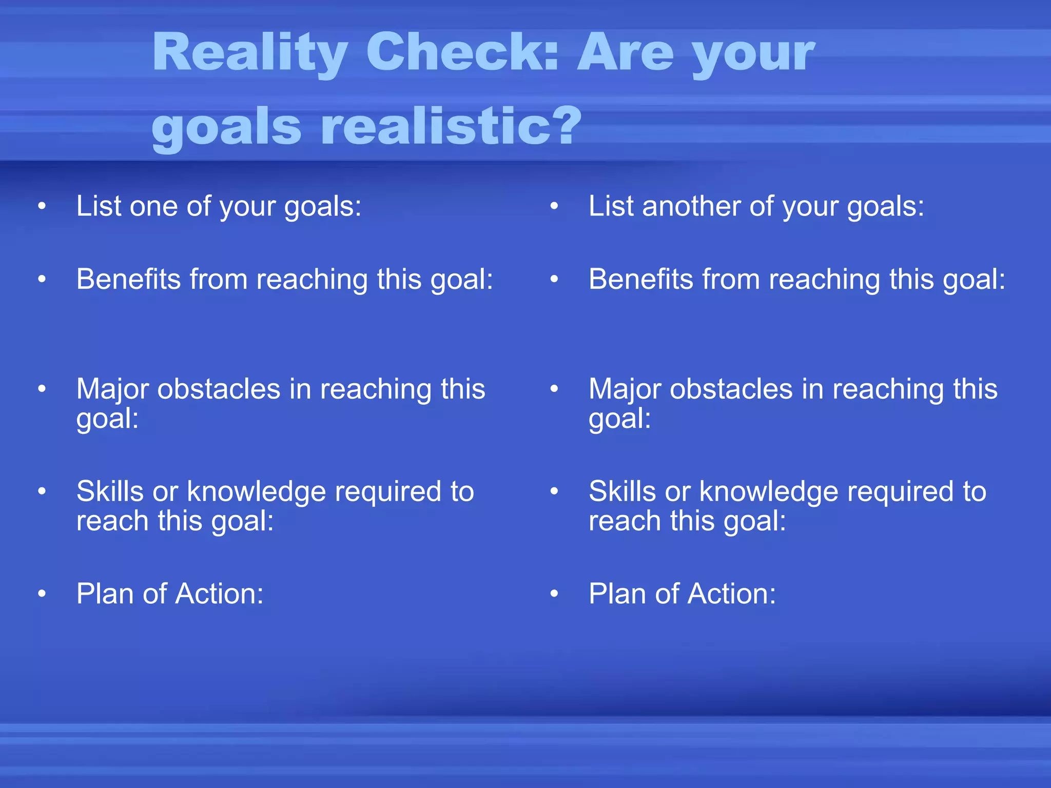 Reality Check: Are your goals realistic? List one of your goals: Benefits from reaching this goal:  Major obstacles in reaching this goal:  Skills or knowledge required to reach this goal:  Plan of Action: List another of your goals: Benefits from reaching this goal: Major obstacles in reaching this goal: Skills or knowledge required to reach this goal: Plan of Action: 
