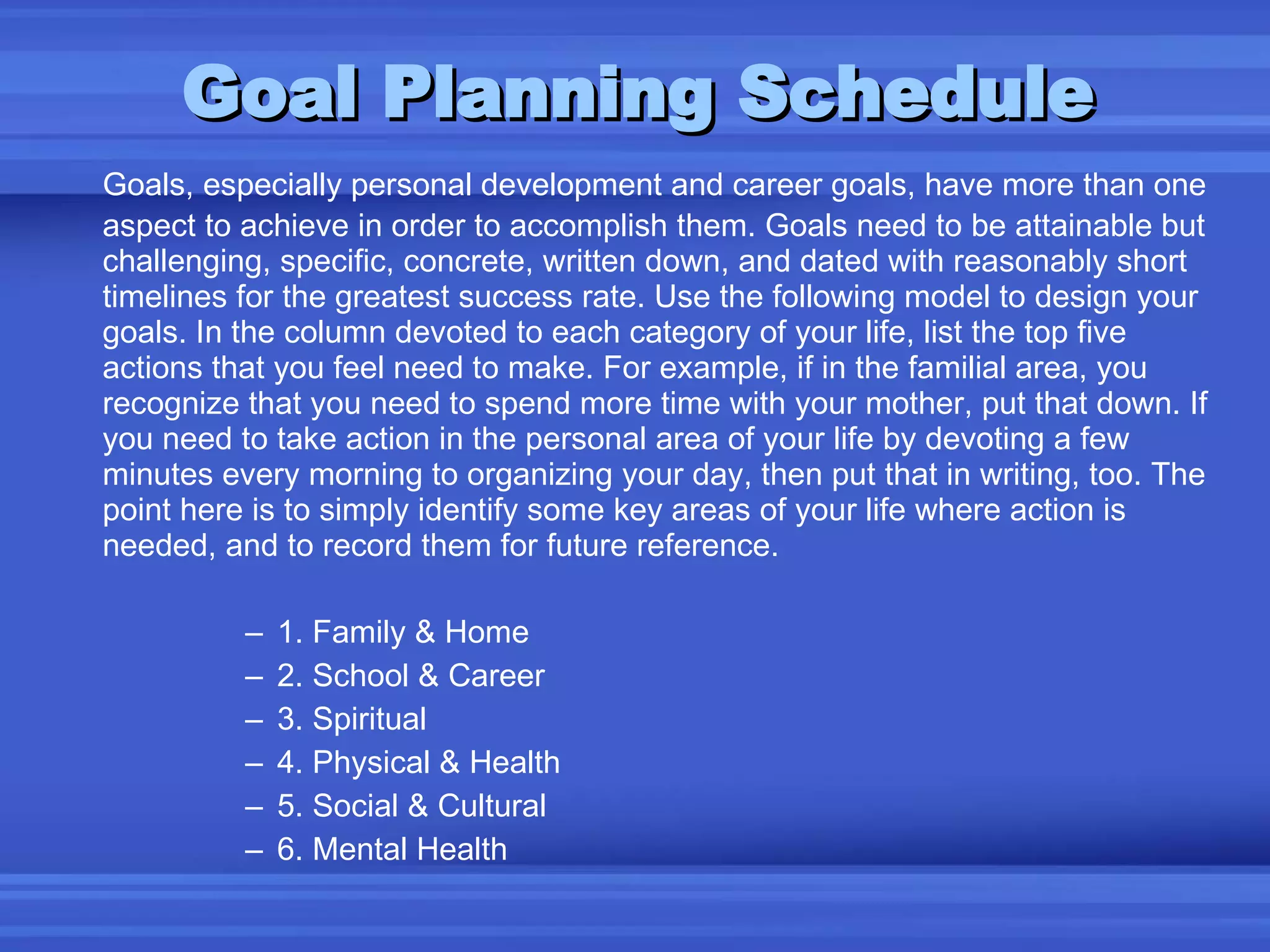 Goal Planning Schedule Goals, especially personal development and career goals, have more than one aspect to achieve in order to accomplish them. Goals need to be attainable but challenging, specific, concrete, written down, and dated with reasonably short timelines for the greatest success rate. Use the following model to design your goals. In the column devoted to each category of your life, list the top five actions that you feel need to make. For example, if in the familial area, you recognize that you need to spend more time with your mother, put that down. If you need to take action in the personal area of your life by devoting a few minutes every morning to organizing your day, then put that in writing, too. The point here is to simply identify some key areas of your life where action is needed, and to record them for future reference. 1. Family & Home 2. School & Career 3. Spiritual 4. Physical & Health 5. Social & Cultural 6. Mental Health 