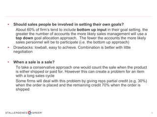 • Should sales people be involved in setting their own goals?
About 60% of firm’s tend to include bottom up input in their goal setting. the
greater the number of accounts the more likely sales management will use a
top down goal allocation approach. The fewer the accounts the more likely
sales personnel will be to participate (i.e. the bottom up approach)
• Drawbacks: lowball, easy to achieve. Combination is better with little
negotiation
• When a sale is a sale?
To take a conservative approach one would count the sale when the product
is either shipped or paid for. However this can create a problem for an item
with a long sales cycle
Some firms will deal with this problem by giving reps partial credit (e.g. 30%)
when the order is placed and the remaining credit 70% when the order is
shipped
10
 