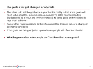 Do goals ever get changed or altered?
• The intent is to set the goal once a year but the reality is that some goals will
need to be adjusted. In some cases a company's sales might exceed its
expectations as a result the firm will increase its sales goals and the goals its
reps must achieve!
• Factors that might contribute to this: if a competitor dropped out, or a change in
economic conditions
• If the goals are being Adjusted upward sales people will often feel cheated
• What happens when salespeople don't achieve their sales goals?
12
 