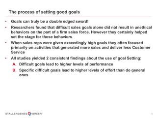 The process of setting good goals
• Goals can truly be a double edged sword!
• Researchers found that difficult sales goals alone did not result in unethical
behaviors on the part of a firm sales force. However they certainly helped
set the stage for those behaviors
• When sales reps were given exceedingly high goals they often focused
primarily on activities that generated more sales and deliver less Customer
Service
• All studies yielded 2 consistent findings about the use of goal Setting:
A. Difficult goals lead to higher levels of performance
B. Specific difficult goals lead to higher levels of effort than do general
ones
13
 