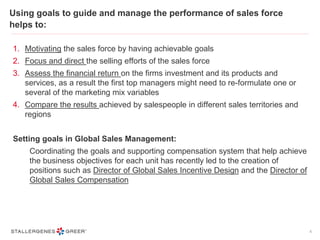 Using goals to guide and manage the performance of sales force
helps to:
1. Motivating the sales force by having achievable goals
2. Focus and direct the selling efforts of the sales force
3. Assess the financial return on the firms investment and its products and
services, as a result the first top managers might need to re-formulate one or
several of the marketing mix variables
4. Compare the results achieved by salespeople in different sales territories and
regions
Setting goals in Global Sales Management:
Coordinating the goals and supporting compensation system that help achieve
the business objectives for each unit has recently led to the creation of
positions such as Director of Global Sales Incentive Design and the Director of
Global Sales Compensation
6
 
