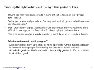 Choosing the right metrics and the right time period to track
• Having too many measures made it more difficult to focus on the "critical
few" metrics
• "What gets measured gets done. But only metrics that get inspected have any
significant impact"
• Most practitioners agree that having more than seven metrics becomes more
difficult to manage, and a frustration for those trying to achieve them
• The time period can be a yearly, quarterly, monthly, or even weekly or hourly!
• What about almost meeting a goal?
Most companies don't take an all or none approach. A more typical approach
is to reward sales people for reaching the 90% mark which is called
threshold goal, the 100% mark which is actually goal or 110% more which
is stretched goal
9
 