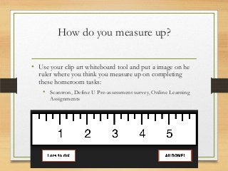 How do you measure up?
• Use your clip art whiteboard tool and put a image on he
ruler where you think you measure up on completing
these homeroom tasks:
• Scantron, Define U Pre-assessment survey, Online Learning
Assignments
 