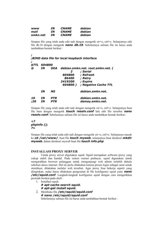 www IN CNAME debian
mail IN CNAME debian
smkn.net IN CNAME debian
Simpan file yang telah anda edit tadi dengan mengetik ctr+o, ctrl+e. Selanjutnya edit
file db.10 dengan mengetik nano db.10. Sebelumnya salinan file ini harus anda
tambahkan bentuk berikut :
;
;BIND data file for local loopback interface
;
$TTL 604800
@ IN SOA debian.smkn.net. root.smkn.net. (
2 ; Serial
604800 ; Refresh
86400 ; Retry
2419200 ; Expire
604800 ) ; Negative Cache TTL
IN NS debian.smkn.net.
10 IN PTR debian.smkn.net.
;20 IN PTR damay.smkn.net.
Simpan file yang telah anda edit tadi dengan mengetik ctr+o, ctrl+e. Selanjutnya buat
file baru dengan mengetik touch resolv.conf lalu edit file tersebut nano
resolv.conf, Sebelumnya salinan file ini harus anda tambahkan bentuk berikut :
<?
phpinfo ();
?>
Simpan file yang telah anda edit tadi dengan mengetik ctr+o, ctrl+e. Selanjunya masuk
ke cd /var/www/, buat file touch myweb, selanjutnya buat direktori mkdir
myweb, dalam direktori myweb buat file touch info.php.
INSTALLASI PROXY SERVER
Untuk proxy server digunakan squid. Squid merupakan software proxy yang
cukup stabil dan handal. Pada sistem warnet prabayar, squid digunakan untuk
mengarahkan browser pelanggan untuk mengunjungi web admin terlebih dahulu
sebelum akses internet. Hal ini perlu dilakukan karena proses login sebagai sarat untuk
otentikasi, dilakukan melalui web tersebut. Agar proxy bisa bekerja seperti yang
diinginkan, maka harus dilakukan pengesetan di file konfigurasi squid yaitu nano
/etc/squid.conf. Langkah-langkah konfigurasi squid dengan cara mengetikkan
perintah berikut pada shell :
1. Installasi squid.
# apt-cache search squid.
# apt-get install squid.
2. Membuka file /etc/squid/squid.conf
# nano /etc/squid/squid.conf
Sebelumnya salinan file ini harus anda tambahkan bentuk berikut :
 