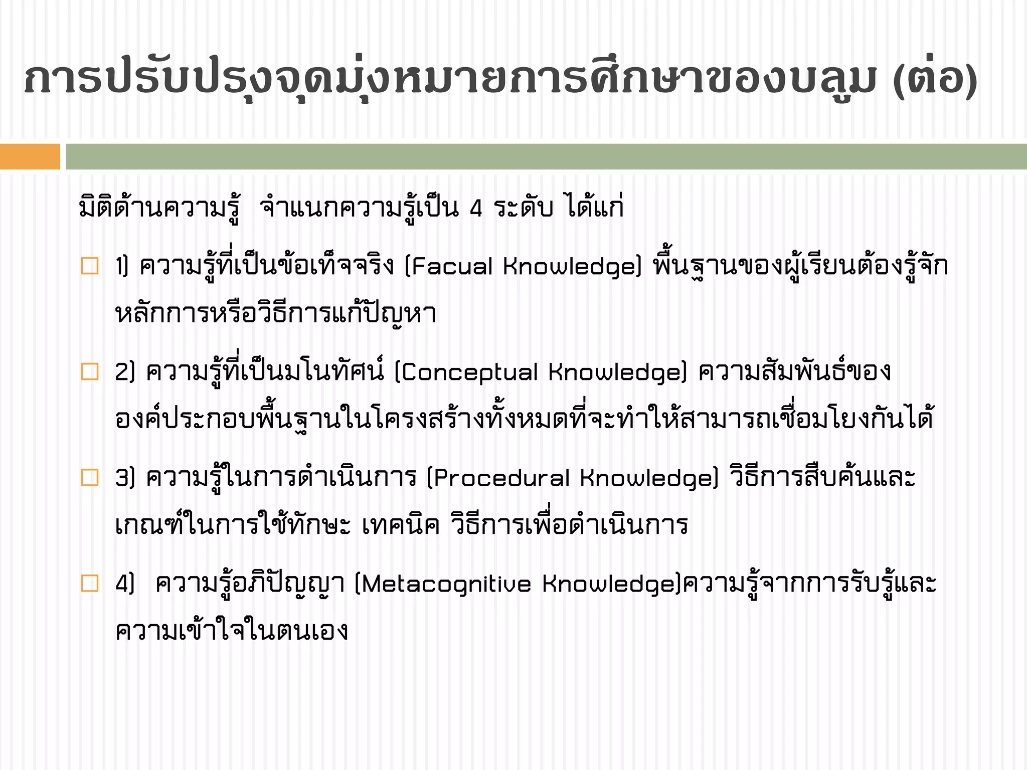 กำรปรับปรุงจุดมุ่งหมำยกำรศึกษำของบลูม (ต่อ)
มิติด้านความรู้ จาแนกความรู้เป็น 4 ระดับ ได้แก่
 1) ความรู้ที่เป็นข้อเท็จจริง (Facual Knowledge) พื้นฐานของผู้เรียนต้องรู้จัก
หลักการหรือวิธีการแก้ปัญหา
 2) ความรู้ที่เป็นมโนทัศน์ (Conceptual Knowledge) ความสัมพันธ์ของ
องค์ประกอบพื้นฐานในโครงสร้างทั้งหมดที่จะทาให้สามารถเชื่อมโยงกันได้
 3) ความรู้ในการดาเนินการ (Procedural Knowledge) วิธีการสืบค้นและ
เกณฑ์ในการใช้ทักษะ เทคนิค วิธีการเพื่อดาเนินการ
 4) ความรู้อภิปัญญา (Metacognitive Knowledge)ความรู้จากการรับรู้และ
ความเข้าใจในตนเอง
 