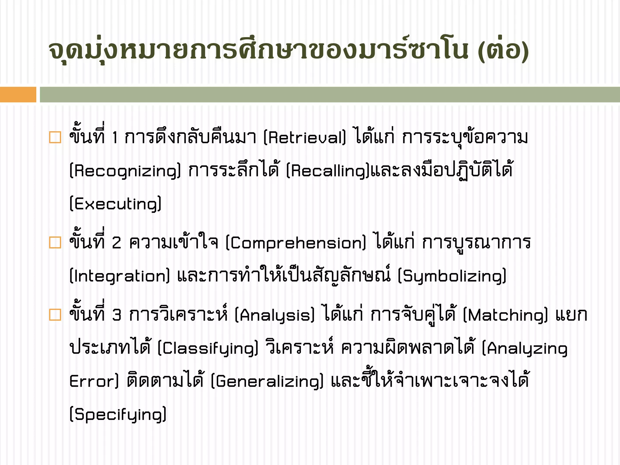  ขั้นที่ 1 การดึงกลับคืนมา (Retrieval) ได้แก่ การระบุข้อความ
(Recognizing) การระลึกได้ (Recalling)และลงมือปฏิบัติได้
(Executing)
 ขั้นที่ 2 ความเข้าใจ (Comprehension) ได้แก่ การบูรณาการ
(Integration) และการทาให้เป็นสัญลักษณ์ (Symbolizing)
 ขั้นที่ 3 การวิเคราะห์ (Analysis) ได้แก่ การจับคู่ได้ (Matching) แยก
ประเภทได้ (Classifying) วิเคราะห์ ความผิดพลาดได้ (Analyzing
Error) ติดตามได้ (Generalizing) และชี้ให้จาเพาะเจาะจงได้
(Specifying)
จุดมุ่งหมำยกำรศึกษำของมำร์ซำโน (ต่อ)
 
