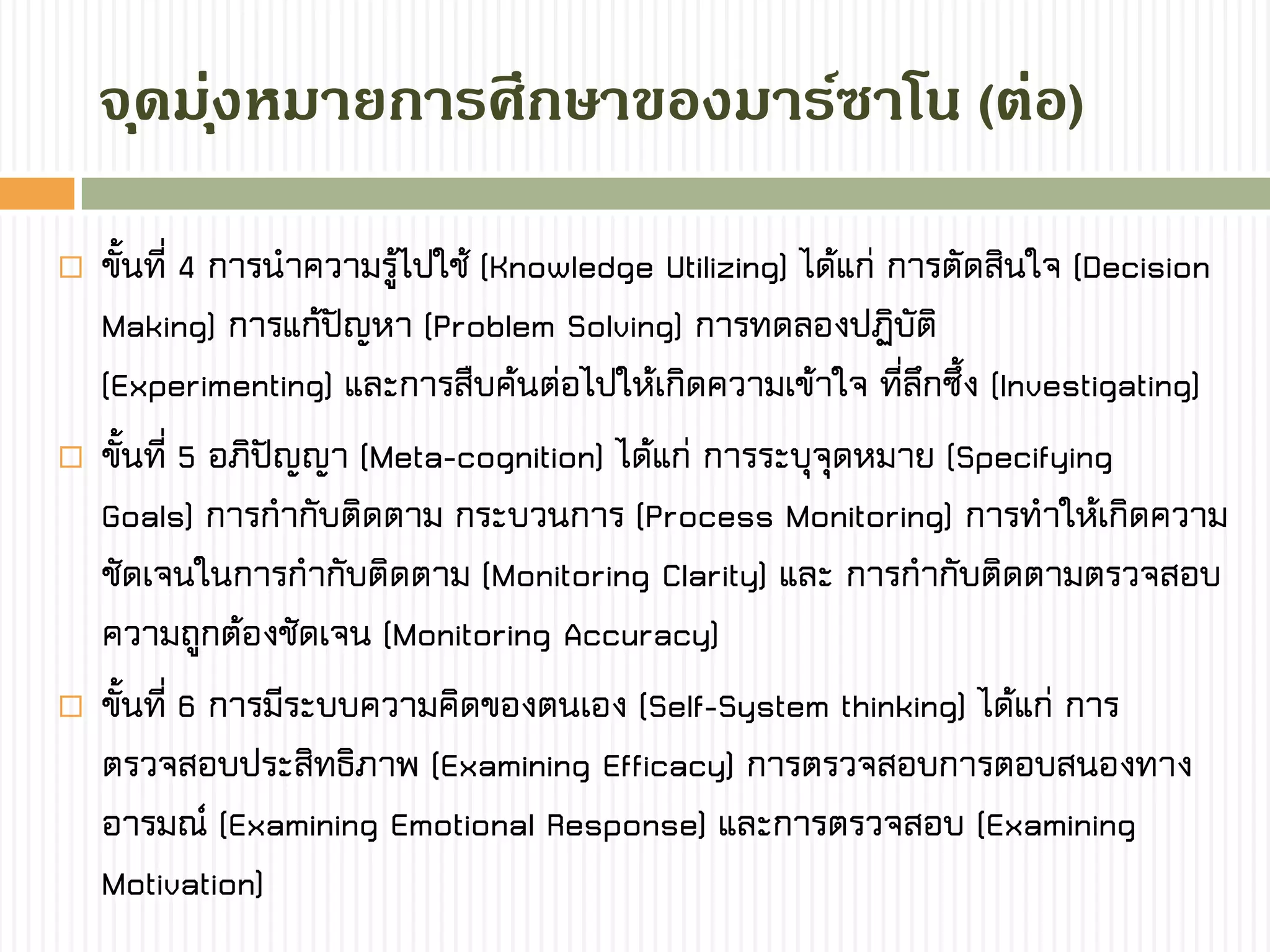  ขั้นที่ 4 การนาความรู้ไปใช้ (Knowledge Utilizing) ได้แก่ การตัดสินใจ (Decision
Making) การแก้ปัญหา (Problem Solving) การทดลองปฏิบัติ
(Experimenting) และการสืบค้นต่อไปให้เกิดความเข้าใจ ที่ลึกซึ้ง (Investigating)
 ขั้นที่ 5 อภิปัญญา (Meta-cognition) ได้แก่ การระบุจุดหมาย (Specifying
Goals) การกากับติดตาม กระบวนการ (Process Monitoring) การทาให้เกิดความ
ชัดเจนในการกากับติดตาม (Monitoring Clarity) และ การกากับติดตามตรวจสอบ
ความถูกต้องชัดเจน (Monitoring Accuracy)
 ขั้นที่ 6 การมีระบบความคิดของตนเอง (Self-System thinking) ได้แก่ การ
ตรวจสอบประสิทธิภาพ (Examining Efficacy) การตรวจสอบการตอบสนองทาง
อารมณ์ (Examining Emotional Response) และการตรวจสอบ (Examining
Motivation)
จุดมุ่งหมำยกำรศึกษำของมำร์ซำโน (ต่อ)
 