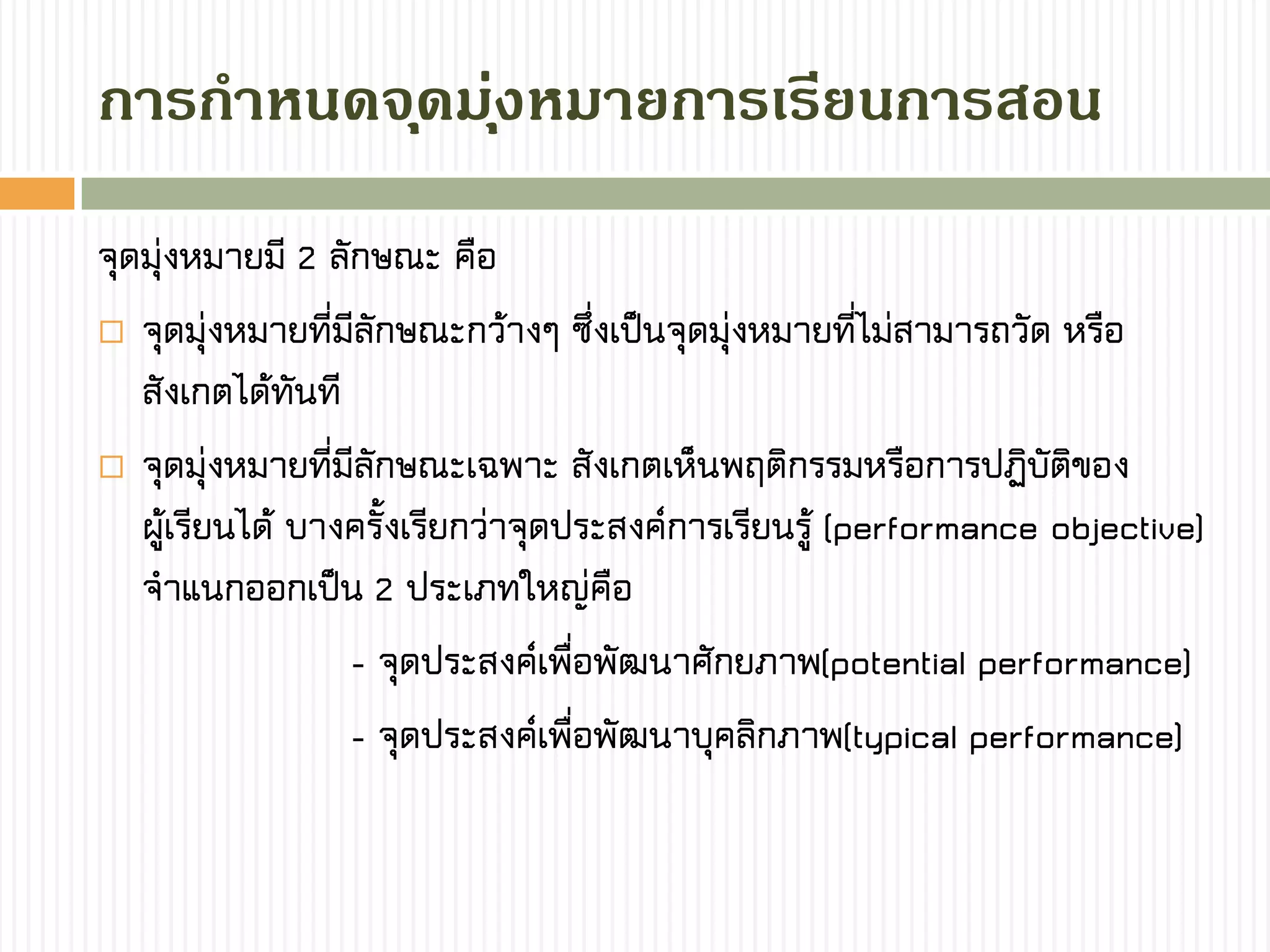 กำรกำหนดจุดมุ่งหมำยกำรเรียนกำรสอน
จุดมุ่งหมายมี 2 ลักษณะ คือ
 จุดมุ่งหมายที่มีลักษณะกว้างๆ ซึ่งเป็นจุดมุ่งหมายที่ไม่สามารถวัด หรือ
สังเกตได้ทันที
 จุดมุ่งหมายที่มีลักษณะเฉพาะ สังเกตเห็นพฤติกรรมหรือการปฏิบัติของ
ผู้เรียนได้ บางครั้งเรียกว่าจุดประสงค์การเรียนรู้ (performance objective)
จาแนกออกเป็น 2 ประเภทใหญ่คือ
- จุดประสงค์เพื่อพัฒนาศักยภาพ(potential performance)
- จุดประสงค์เพื่อพัฒนาบุคลิกภาพ(typical performance)
 