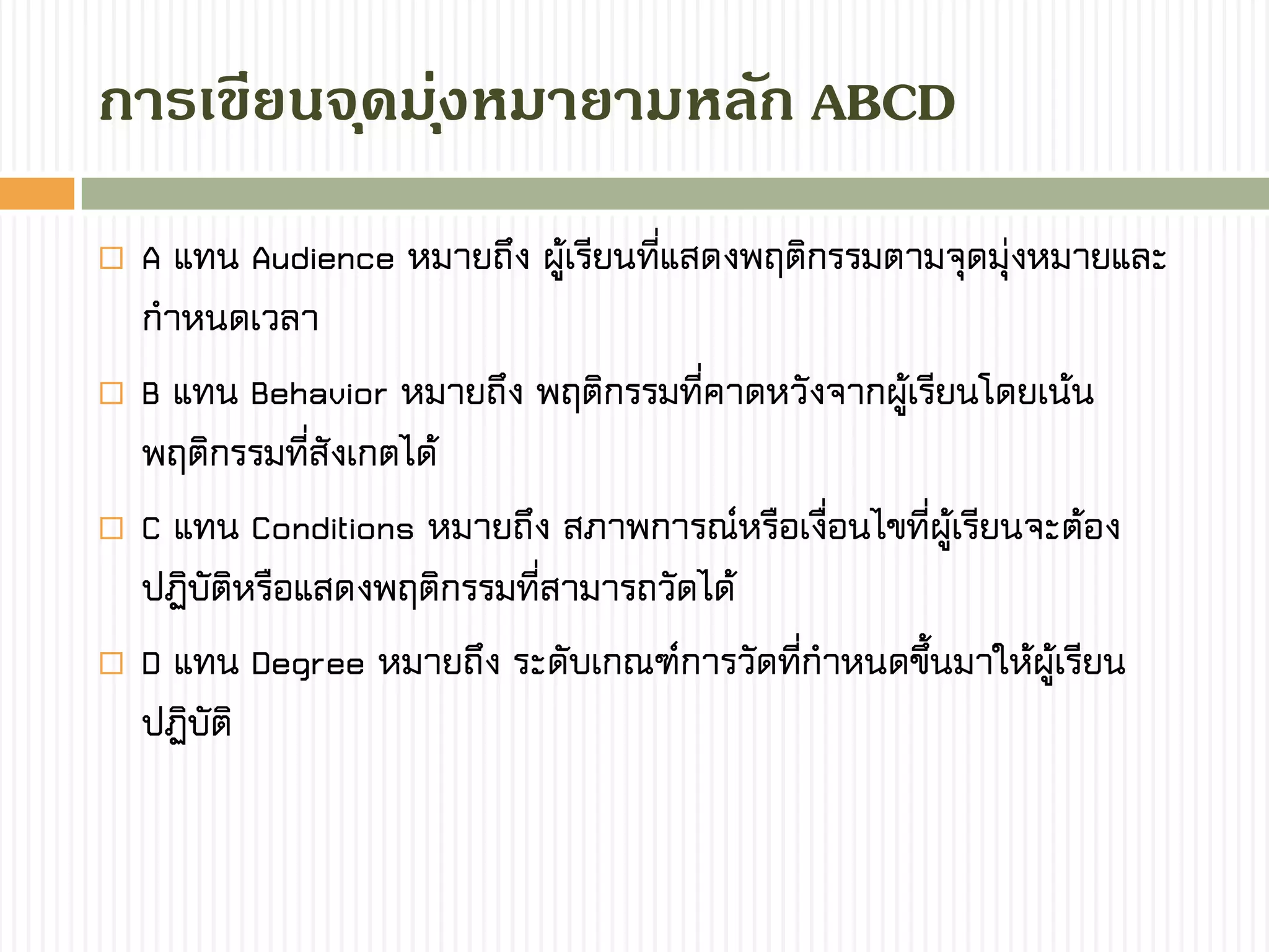  A แทน Audience หมายถึง ผู้เรียนที่แสดงพฤติกรรมตามจุดมุ่งหมายและ
กาหนดเวลา
 B แทน Behavior หมายถึง พฤติกรรมที่คาดหวังจากผู้เรียนโดยเน้น
พฤติกรรมที่สังเกตได้
 C แทน Conditions หมายถึง สภาพการณ์หรือเงื่อนไขที่ผู้เรียนจะต้อง
ปฏิบัติหรือแสดงพฤติกรรมที่สามารถวัดได้
 D แทน Degree หมายถึง ระดับเกณฑ์การวัดที่กาหนดขึ้นมาให้ผู้เรียน
ปฏิบัติ
กำรเขียนจุดมุ่งหมำยำมหลัก ABCD
 