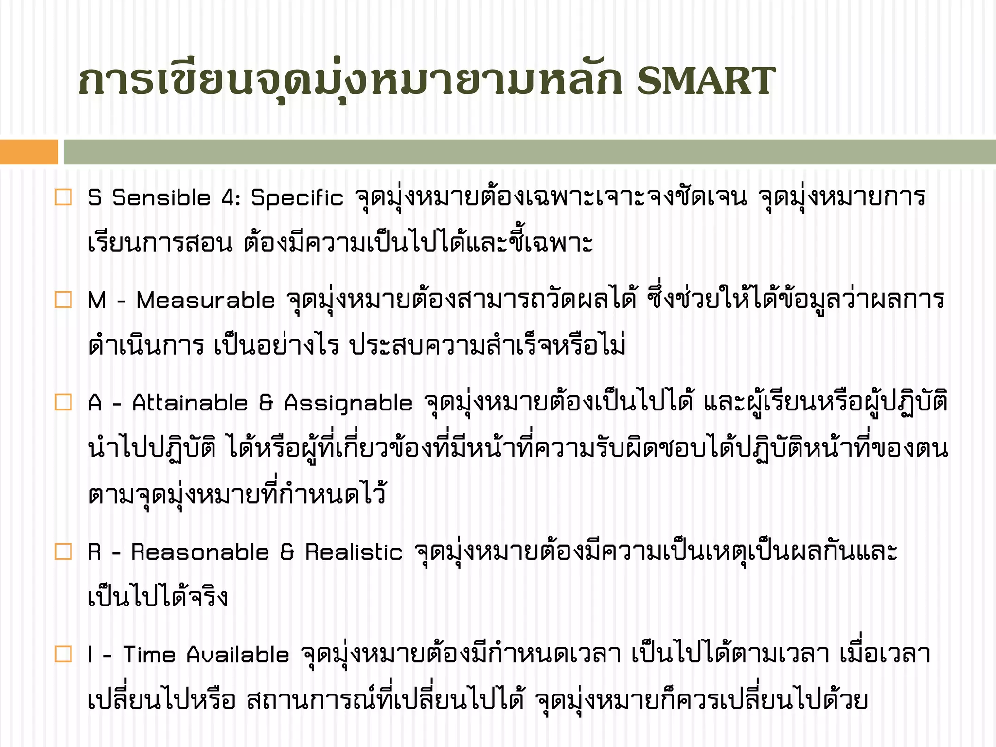 กำรเขียนจุดมุ่งหมำยำมหลัก SMART
 S Sensible 4: Specific จุดมุ่งหมายต้องเฉพาะเจาะจงชัดเจน จุดมุ่งหมายการ
เรียนการสอน ต้องมีความเป็นไปได้และชี้เฉพาะ
 M - Measurable จุดมุ่งหมายต้องสามารถวัดผลได้ ซึ่งช่วยให้ได้ข้อมูลว่าผลการ
ดาเนินการ เป็นอย่างไร ประสบความสาเร็จหรือไม่
 A - Attainable & Assignable จุดมุ่งหมายต้องเป็นไปได้ และผู้เรียนหรือผู้ปฏิบัติ
นาไปปฏิบัติ ได้หรือผู้ที่เกี่ยวข้องที่มีหน้าที่ความรับผิดชอบได้ปฏิบัติหน้าที่ของตน
ตามจุดมุ่งหมายที่กาหนดไว้
 R - Reasonable & Realistic จุดมุ่งหมายต้องมีความเป็นเหตุเป็นผลกันและ
เป็นไปได้จริง
 I - Time Available จุดมุ่งหมายต้องมีกาหนดเวลา เป็นไปได้ตามเวลา เมื่อเวลา
เปลี่ยนไปหรือ สถานการณ์ที่เปลี่ยนไปได้ จุดมุ่งหมายก็ควรเปลี่ยนไปด้วย
 