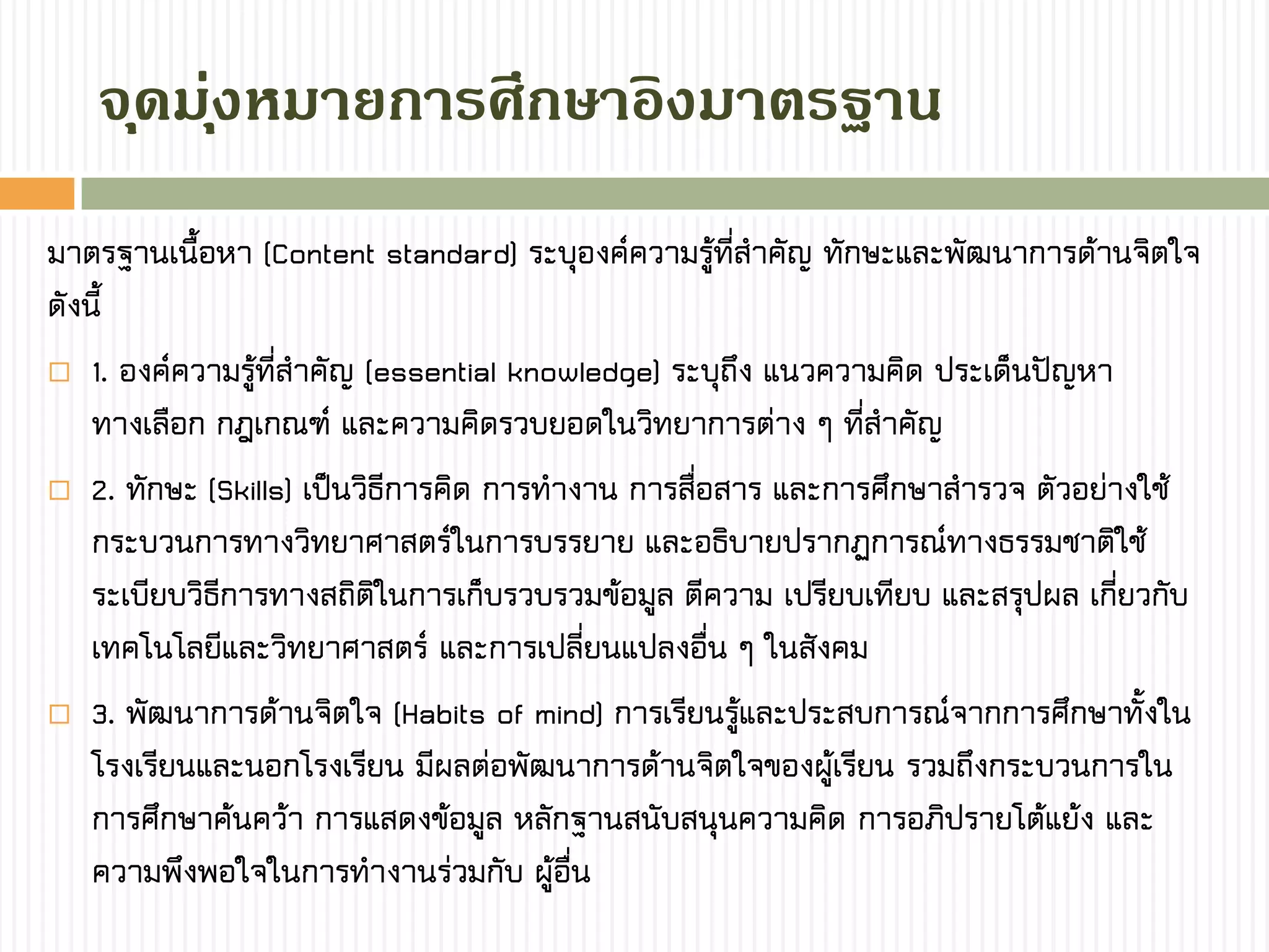 จุดมุ่งหมำยกำรศึกษำอิงมำตรฐำน
มาตรฐานเนื้อหา (Content standard) ระบุองค์ความรู้ที่สาคัญ ทักษะและพัฒนาการด้านจิตใจ
ดังนี้
 1. องค์ความรู้ที่สาคัญ (essential knowledge) ระบุถึง แนวความคิด ประเด็นปัญหา
ทางเลือก กฎเกณฑ์ และความคิดรวบยอดในวิทยาการต่าง ๆ ที่สาคัญ
 2. ทักษะ (Skills) เป็นวิธีการคิด การทางาน การสื่อสาร และการศึกษาสารวจ ตัวอย่างใช้
กระบวนการทางวิทยาศาสตร์ในการบรรยาย และอธิบายปรากฏการณ์ทางธรรมชาติใช้
ระเบียบวิธีการทางสถิติในการเก็บรวบรวมข้อมูล ตีความ เปรียบเทียบ และสรุปผล เกี่ยวกับ
เทคโนโลยีและวิทยาศาสตร์ และการเปลี่ยนแปลงอื่น ๆ ในสังคม
 3. พัฒนาการด้านจิตใจ (Habits of mind) การเรียนรู้และประสบการณ์จากการศึกษาทั้งใน
โรงเรียนและนอกโรงเรียน มีผลต่อพัฒนาการด้านจิตใจของผู้เรียน รวมถึงกระบวนการใน
การศึกษาค้นคว้า การแสดงข้อมูล หลักฐานสนับสนุนความคิด การอภิปรายโต้แย้ง และ
ความพึงพอใจในการทางานร่วมกับ ผู้อื่น
 