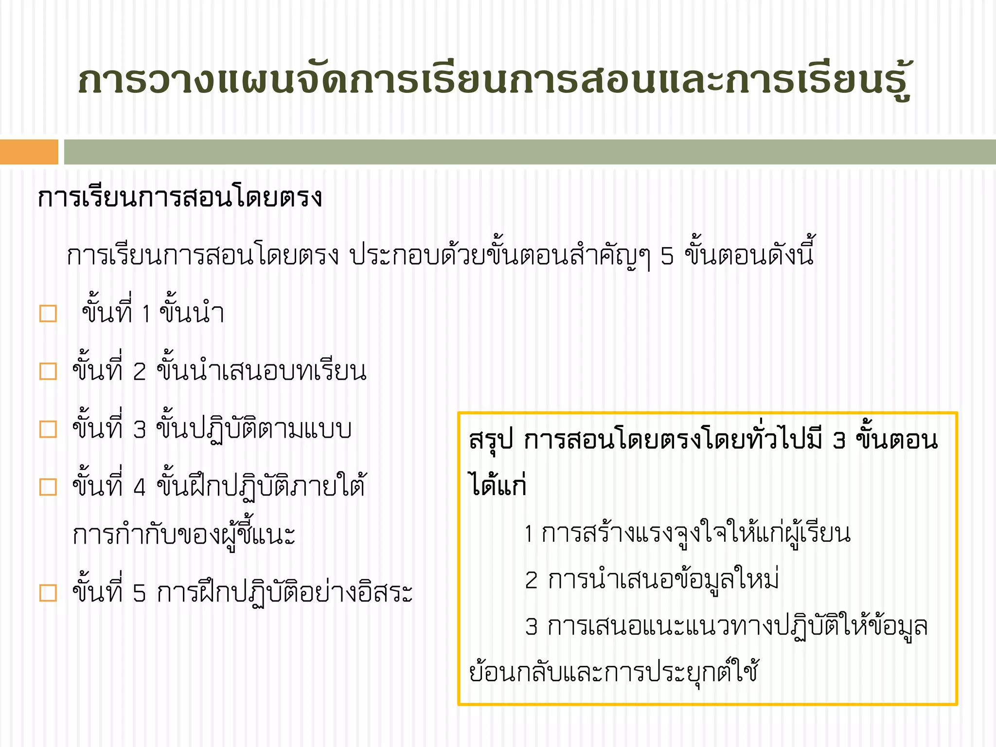 กำรวำงแผนจัดกำรเรียนกำรสอนและกำรเรียนรู้
การเรียนการสอนโดยตรง
การเรียนการสอนโดยตรง ประกอบด้วยขั้นตอนสาคัญๆ 5 ขั้นตอนดังนี้
 ขั้นที่ 1 ขั้นนา
 ขั้นที่ 2 ขั้นนาเสนอบทเรียน
 ขั้นที่ 3 ขั้นปฏิบัติตามแบบ
 ขั้นที่ 4 ขั้นฝึกปฏิบัติภายใต้
การกากับของผู้ชี้แนะ
 ขั้นที่ 5 การฝึกปฏิบัติอย่างอิสระ
สรุป การสอนโดยตรงโดยทั่วไปมี 3 ขั้นตอน
ได้แก่
1 การสร้างแรงจูงใจให้แก่ผู้เรียน
2 การนาเสนอข้อมูลใหม่
3 การเสนอแนะแนวทางปฏิบัติให้ข้อมูล
ย้อนกลับและการประยุกต์ใช้
 