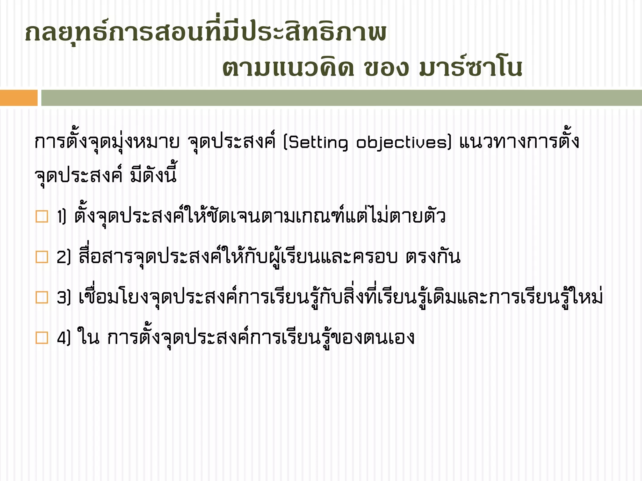 กลยุทธ์กำรสอนที่มีประสิทธิภำพ
การตั้งจุดมุ่งหมาย จุดประสงค์ (Setting objectives) แนวทางการตั้ง
จุดประสงค์ มีดังนี้
 1) ตั้งจุดประสงค์ให้ชัดเจนตามเกณฑ์แต่ไม่ตายตัว
 2) สื่อสารจุดประสงค์ให้กับผู้เรียนและครอบ ตรงกัน
 3) เชื่อมโยงจุดประสงค์การเรียนรู้กับสิ่งที่เรียนรู้เดิมและการเรียนรู้ใหม่
 4) ใน การตั้งจุดประสงค์การเรียนรู้ของตนเอง
ตำมแนวคิด ของ มำร์ซำโน
 