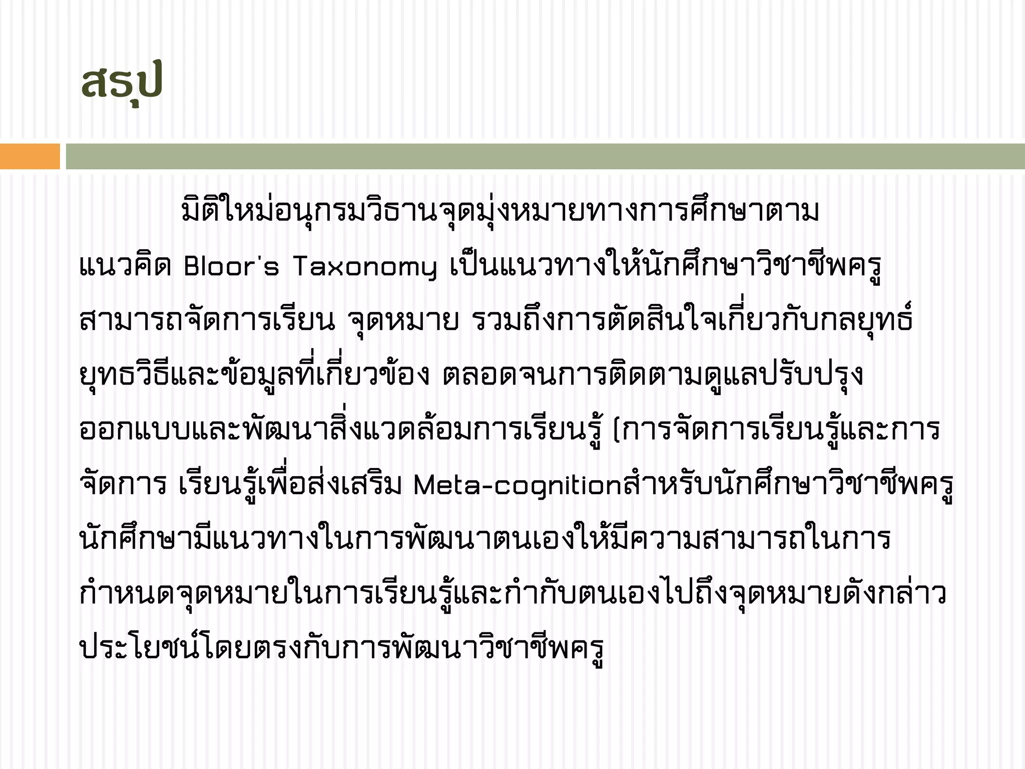 สรุป
มิติใหม่อนุกรมวิธานจุดมุ่งหมายทางการศึกษาตาม
แนวคิด Bloor's Taxonomy เป็นแนวทางให้นักศึกษาวิชาชีพครู
สามารถจัดการเรียน จุดหมาย รวมถึงการตัดสินใจเกี่ยวกับกลยุทธ์
ยุทธวิธีและข้อมูลที่เกี่ยวข้อง ตลอดจนการติดตามดูแลปรับปรุง
ออกแบบและพัฒนาสิ่งแวดล้อมการเรียนรู้ (การจัดการเรียนรู้และการ
จัดการ เรียนรู้เพื่อส่งเสริม Meta-cognitionสาหรับนักศึกษาวิชาชีพครู
นักศึกษามีแนวทางในการพัฒนาตนเองให้มีความสามารถในการ
กาหนดจุดหมายในการเรียนรู้และกากับตนเองไปถึงจุดหมายดังกล่าว
ประโยชน์โดยตรงกับการพัฒนาวิชาชีพครู
 