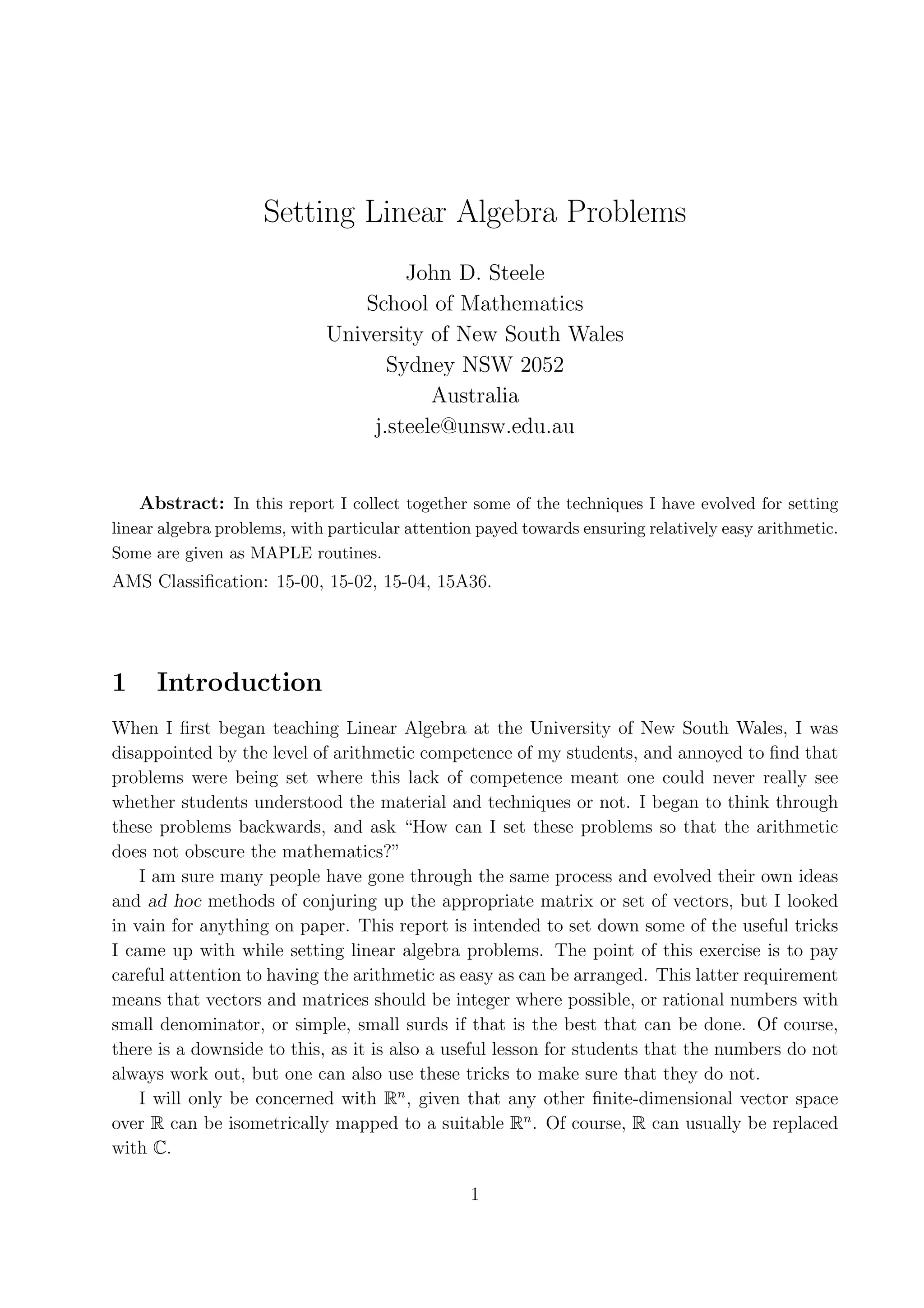 Setting Linear Algebra Problems John D. Steele School of Mathematics University of New South Wales Sydney NSW 2052 Australia j.steele@unsw.edu.au Abstract: In this report I collect together some of the techniques I have evolved for setting linear algebra problems, with particular attention payed towards ensuring relatively easy arithmetic. Some are given as MAPLE routines. AMS Classiﬁcation: 15-00, 15-02, 15-04, 15A36. 1 Introduction When I ﬁrst began teaching Linear Algebra at the University of New South Wales, I was disappointed by the level of arithmetic competence of my students, and annoyed to ﬁnd that problems were being set where this lack of competence meant one could never really see whether students understood the material and techniques or not. I began to think through these problems backwards, and ask “How can I set these problems so that the arithmetic does not obscure the mathematics?” I am sure many people have gone through the same process and evolved their own ideas and ad hoc methods of conjuring up the appropriate matrix or set of vectors, but I looked in vain for anything on paper. This report is intended to set down some of the useful tricks I came up with while setting linear algebra problems. The point of this exercise is to pay careful attention to having the arithmetic as easy as can be arranged. This latter requirement means that vectors and matrices should be integer where possible, or rational numbers with small denominator, or simple, small surds if that is the best that can be done. Of course, there is a downside to this, as it is also a useful lesson for students that the numbers do not always work out, but one can also use these tricks to make sure that they do not. I will only be concerned with Rn , given that any other ﬁnite-dimensional vector space over R can be isometrically mapped to a suitable Rn . Of course, R can usually be replaced with C. 1 