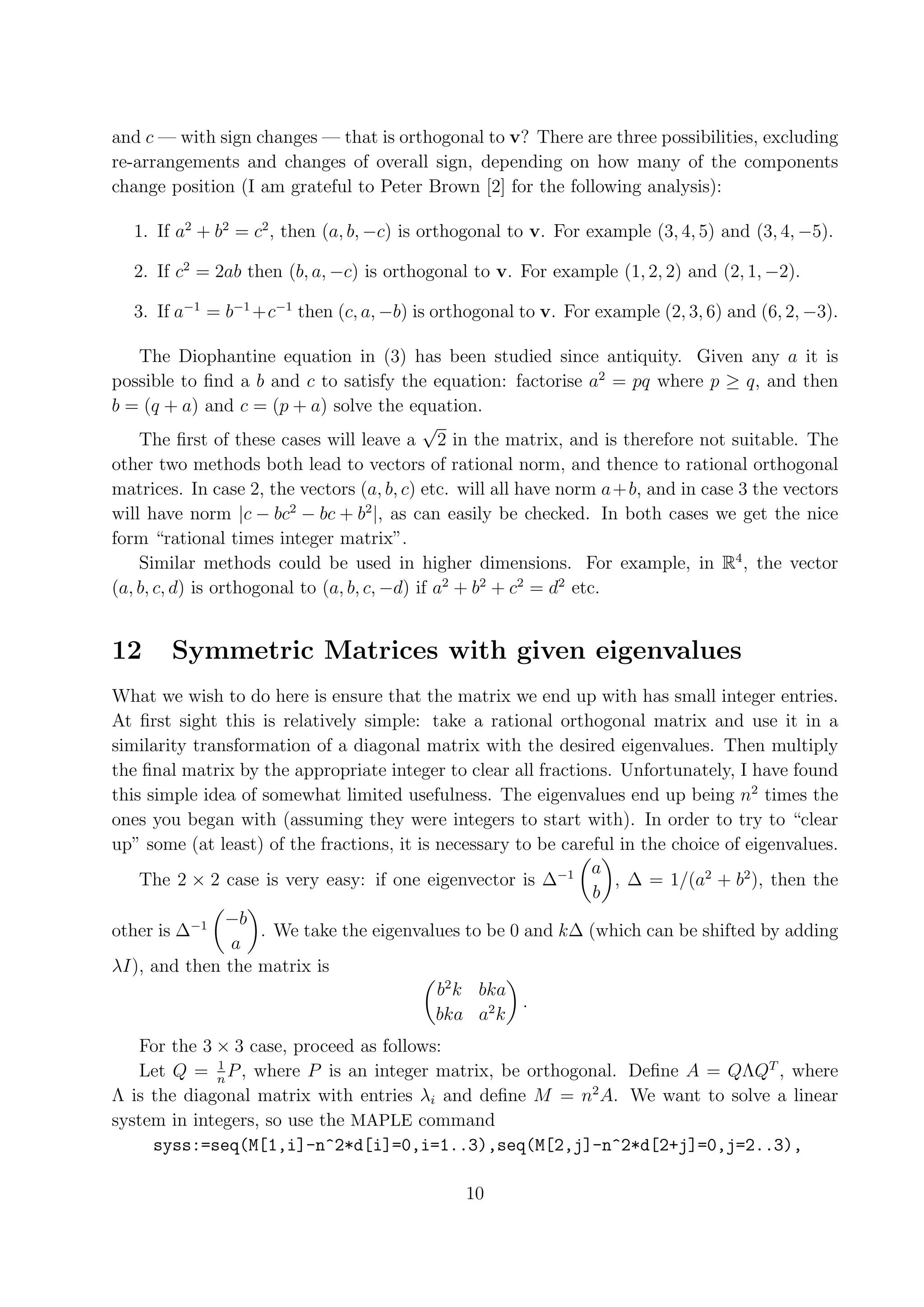 and c — with sign changes — that is orthogonal to v? There are three possibilities, excluding re-arrangements and changes of overall sign, depending on how many of the components change position (I am grateful to Peter Brown [2] for the following analysis): 1. If a2 + b2 = c2 , then (a, b, −c) is orthogonal to v. For example (3, 4, 5) and (3, 4, −5). 2. If c2 = 2ab then (b, a, −c) is orthogonal to v. For example (1, 2, 2) and (2, 1, −2). 3. If a−1 = b−1 +c−1 then (c, a, −b) is orthogonal to v. For example (2, 3, 6) and (6, 2, −3). The Diophantine equation in (3) has been studied since antiquity. Given any a it is possible to ﬁnd a b and c to satisfy the equation: factorise a2 = pq where p ≥ q, and then b = (q + a) and c = (p + a) solve the equation. √ The ﬁrst of these cases will leave a 2 in the matrix, and is therefore not suitable. The other two methods both lead to vectors of rational norm, and thence to rational orthogonal matrices. In case 2, the vectors (a, b, c) etc. will all have norm a + b, and in case 3 the vectors will have norm |c − bc2 − bc + b2 |, as can easily be checked. In both cases we get the nice form “rational times integer matrix”. Similar methods could be used in higher dimensions. For example, in R4 , the vector (a, b, c, d) is orthogonal to (a, b, c, −d) if a2 + b2 + c2 = d2 etc. 12 Symmetric Matrices with given eigenvalues What we wish to do here is ensure that the matrix we end up with has small integer entries. At ﬁrst sight this is relatively simple: take a rational orthogonal matrix and use it in a similarity transformation of a diagonal matrix with the desired eigenvalues. Then multiply the ﬁnal matrix by the appropriate integer to clear all fractions. Unfortunately, I have found this simple idea of somewhat limited usefulness. The eigenvalues end up being n2 times the ones you began with (assuming they were integers to start with). In order to try to “clear up” some (at least) of the fractions, it is necessary to be careful in the choice of eigenvalues. a The 2 × 2 case is very easy: if one eigenvector is ∆−1 , ∆ = 1/(a2 + b2 ), then the b −b other is ∆−1 . We take the eigenvalues to be 0 and k∆ (which can be shifted by adding a λI), and then the matrix is b2 k bka . bka a2 k For the 3 × 3 case, proceed as follows: 1 Let Q = n P , where P is an integer matrix, be orthogonal. Deﬁne A = QΛQT , where Λ is the diagonal matrix with entries λi and deﬁne M = n2 A. We want to solve a linear system in integers, so use the MAPLE command syss:=seq(M[1,i]-n^2*d[i]=0,i=1..3),seq(M[2,j]-n^2*d[2+j]=0,j=2..3), 10 