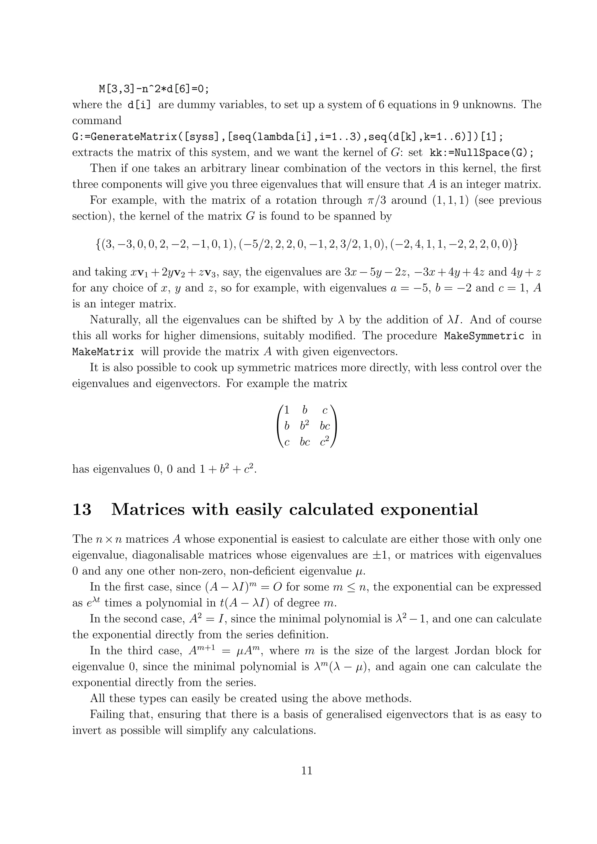M[3,3]-n^2*d[6]=0; where the d[i] are dummy variables, to set up a system of 6 equations in 9 unknowns. The command G:=GenerateMatrix([syss],[seq(lambda[i],i=1..3),seq(d[k],k=1..6)])[1]; extracts the matrix of this system, and we want the kernel of G: set kk:=NullSpace(G); Then if one takes an arbitrary linear combination of the vectors in this kernel, the ﬁrst three components will give you three eigenvalues that will ensure that A is an integer matrix. For example, with the matrix of a rotation through π/3 around (1, 1, 1) (see previous section), the kernel of the matrix G is found to be spanned by {(3, −3, 0, 0, 2, −2, −1, 0, 1), (−5/2, 2, 2, 0, −1, 2, 3/2, 1, 0), (−2, 4, 1, 1, −2, 2, 2, 0, 0)} and taking xv1 + 2yv2 + zv3 , say, the eigenvalues are 3x − 5y − 2z, −3x + 4y + 4z and 4y + z for any choice of x, y and z, so for example, with eigenvalues a = −5, b = −2 and c = 1, A is an integer matrix. Naturally, all the eigenvalues can be shifted by λ by the addition of λI. And of course this all works for higher dimensions, suitably modiﬁed. The procedure MakeSymmetric in MakeMatrix will provide the matrix A with given eigenvectors. It is also possible to cook up symmetric matrices more directly, with less control over the eigenvalues and eigenvectors. For example the matrix   1 b c  b b2 bc c bc c2 has eigenvalues 0, 0 and 1 + b2 + c2 . 13 Matrices with easily calculated exponential The n × n matrices A whose exponential is easiest to calculate are either those with only one eigenvalue, diagonalisable matrices whose eigenvalues are ±1, or matrices with eigenvalues 0 and any one other non-zero, non-deﬁcient eigenvalue µ. In the ﬁrst case, since (A − λI)m = O for some m ≤ n, the exponential can be expressed as eλt times a polynomial in t(A − λI) of degree m. In the second case, A2 = I, since the minimal polynomial is λ2 − 1, and one can calculate the exponential directly from the series deﬁnition. In the third case, Am+1 = µAm , where m is the size of the largest Jordan block for eigenvalue 0, since the minimal polynomial is λm (λ − µ), and again one can calculate the exponential directly from the series. All these types can easily be created using the above methods. Failing that, ensuring that there is a basis of generalised eigenvectors that is as easy to invert as possible will simplify any calculations. 11 