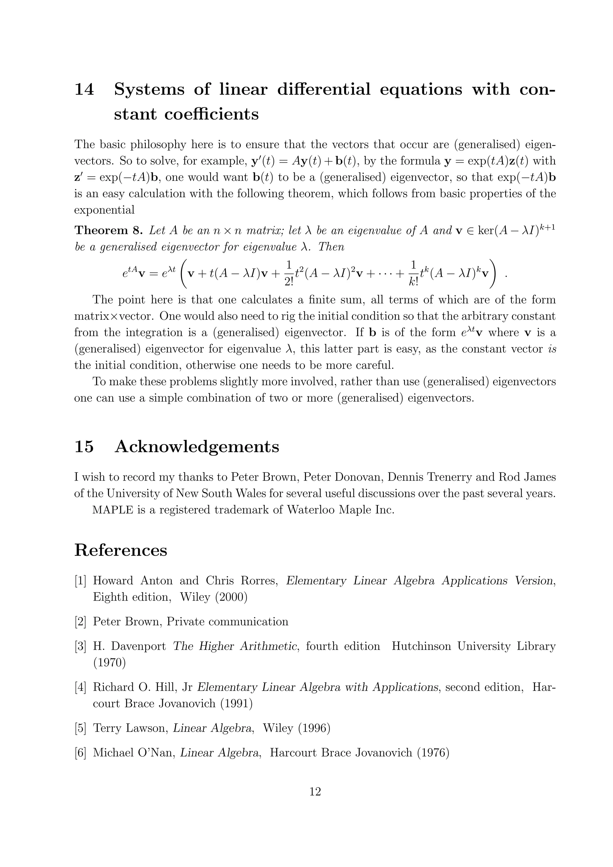 14 Systems of linear diﬀerential equations with con- stant coeﬃcients The basic philosophy here is to ensure that the vectors that occur are (generalised) eigen- vectors. So to solve, for example, y (t) = Ay(t) + b(t), by the formula y = exp(tA)z(t) with z = exp(−tA)b, one would want b(t) to be a (generalised) eigenvector, so that exp(−tA)b is an easy calculation with the following theorem, which follows from basic properties of the exponential Theorem 8. Let A be an n × n matrix; let λ be an eigenvalue of A and v ∈ ker(A − λI)k+1 be a generalised eigenvector for eigenvalue λ. Then 1 1 etA v = eλt v + t(A − λI)v + t2 (A − λI)2 v + · · · + tk (A − λI)k v . 2! k! The point here is that one calculates a ﬁnite sum, all terms of which are of the form matrix×vector. One would also need to rig the initial condition so that the arbitrary constant from the integration is a (generalised) eigenvector. If b is of the form eλt v where v is a (generalised) eigenvector for eigenvalue λ, this latter part is easy, as the constant vector is the initial condition, otherwise one needs to be more careful. To make these problems slightly more involved, rather than use (generalised) eigenvectors one can use a simple combination of two or more (generalised) eigenvectors. 15 Acknowledgements I wish to record my thanks to Peter Brown, Peter Donovan, Dennis Trenerry and Rod James of the University of New South Wales for several useful discussions over the past several years. MAPLE is a registered trademark of Waterloo Maple Inc. References [1] Howard Anton and Chris Rorres, Elementary Linear Algebra Applications Version, Eighth edition, Wiley (2000) [2] Peter Brown, Private communication [3] H. Davenport The Higher Arithmetic, fourth edition Hutchinson University Library (1970) [4] Richard O. Hill, Jr Elementary Linear Algebra with Applications, second edition, Har- court Brace Jovanovich (1991) [5] Terry Lawson, Linear Algebra, Wiley (1996) [6] Michael O’Nan, Linear Algebra, Harcourt Brace Jovanovich (1976) 12 