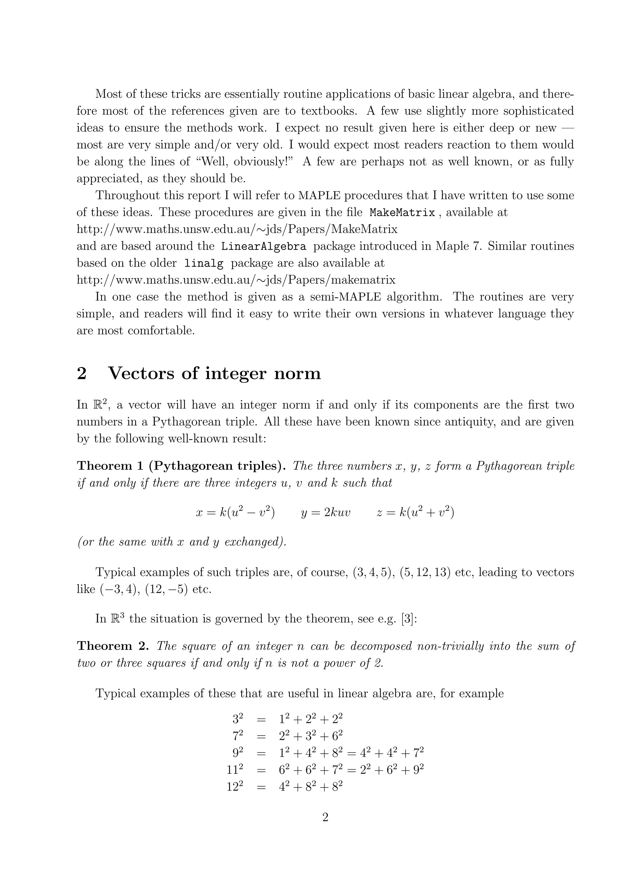 Most of these tricks are essentially routine applications of basic linear algebra, and there- fore most of the references given are to textbooks. A few use slightly more sophisticated ideas to ensure the methods work. I expect no result given here is either deep or new — most are very simple and/or very old. I would expect most readers reaction to them would be along the lines of “Well, obviously!” A few are perhaps not as well known, or as fully appreciated, as they should be. Throughout this report I will refer to MAPLE procedures that I have written to use some of these ideas. These procedures are given in the ﬁle MakeMatrix , available at http://www.maths.unsw.edu.au/∼jds/Papers/MakeMatrix and are based around the LinearAlgebra package introduced in Maple 7. Similar routines based on the older linalg package are also available at http://www.maths.unsw.edu.au/∼jds/Papers/makematrix In one case the method is given as a semi-MAPLE algorithm. The routines are very simple, and readers will ﬁnd it easy to write their own versions in whatever language they are most comfortable. 2 Vectors of integer norm In R2 , a vector will have an integer norm if and only if its components are the ﬁrst two numbers in a Pythagorean triple. All these have been known since antiquity, and are given by the following well-known result: Theorem 1 (Pythagorean triples). The three numbers x, y, z form a Pythagorean triple if and only if there are three integers u, v and k such that x = k(u2 − v 2 ) y = 2kuv z = k(u2 + v 2 ) (or the same with x and y exchanged). Typical examples of such triples are, of course, (3, 4, 5), (5, 12, 13) etc, leading to vectors like (−3, 4), (12, −5) etc. In R3 the situation is governed by the theorem, see e.g. [3]: Theorem 2. The square of an integer n can be decomposed non-trivially into the sum of two or three squares if and only if n is not a power of 2. Typical examples of these that are useful in linear algebra are, for example 32 = 12 + 22 + 22 72 = 22 + 32 + 62 92 = 12 + 42 + 82 = 42 + 42 + 72 112 = 62 + 62 + 72 = 22 + 62 + 92 122 = 42 + 82 + 82 2 