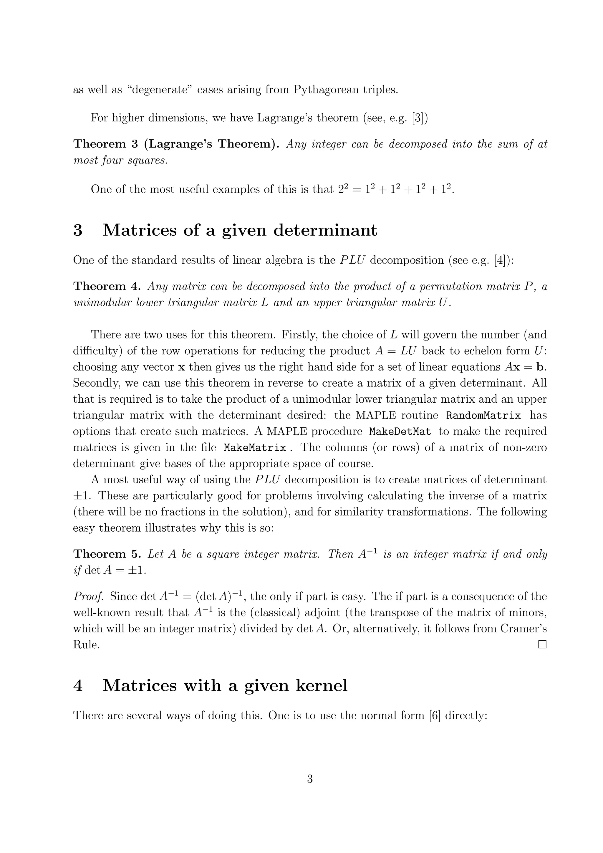 as well as “degenerate” cases arising from Pythagorean triples. For higher dimensions, we have Lagrange’s theorem (see, e.g. [3]) Theorem 3 (Lagrange’s Theorem). Any integer can be decomposed into the sum of at most four squares. One of the most useful examples of this is that 22 = 12 + 12 + 12 + 12 . 3 Matrices of a given determinant One of the standard results of linear algebra is the P LU decomposition (see e.g. [4]): Theorem 4. Any matrix can be decomposed into the product of a permutation matrix P , a unimodular lower triangular matrix L and an upper triangular matrix U . There are two uses for this theorem. Firstly, the choice of L will govern the number (and diﬃculty) of the row operations for reducing the product A = LU back to echelon form U : choosing any vector x then gives us the right hand side for a set of linear equations Ax = b. Secondly, we can use this theorem in reverse to create a matrix of a given determinant. All that is required is to take the product of a unimodular lower triangular matrix and an upper triangular matrix with the determinant desired: the MAPLE routine RandomMatrix has options that create such matrices. A MAPLE procedure MakeDetMat to make the required matrices is given in the ﬁle MakeMatrix . The columns (or rows) of a matrix of non-zero determinant give bases of the appropriate space of course. A most useful way of using the P LU decomposition is to create matrices of determinant ±1. These are particularly good for problems involving calculating the inverse of a matrix (there will be no fractions in the solution), and for similarity transformations. The following easy theorem illustrates why this is so: Theorem 5. Let A be a square integer matrix. Then A−1 is an integer matrix if and only if det A = ±1. Proof. Since det A−1 = (det A)−1 , the only if part is easy. The if part is a consequence of the well-known result that A−1 is the (classical) adjoint (the transpose of the matrix of minors, which will be an integer matrix) divided by det A. Or, alternatively, it follows from Cramer’s Rule. 4 Matrices with a given kernel There are several ways of doing this. One is to use the normal form [6] directly: 3 