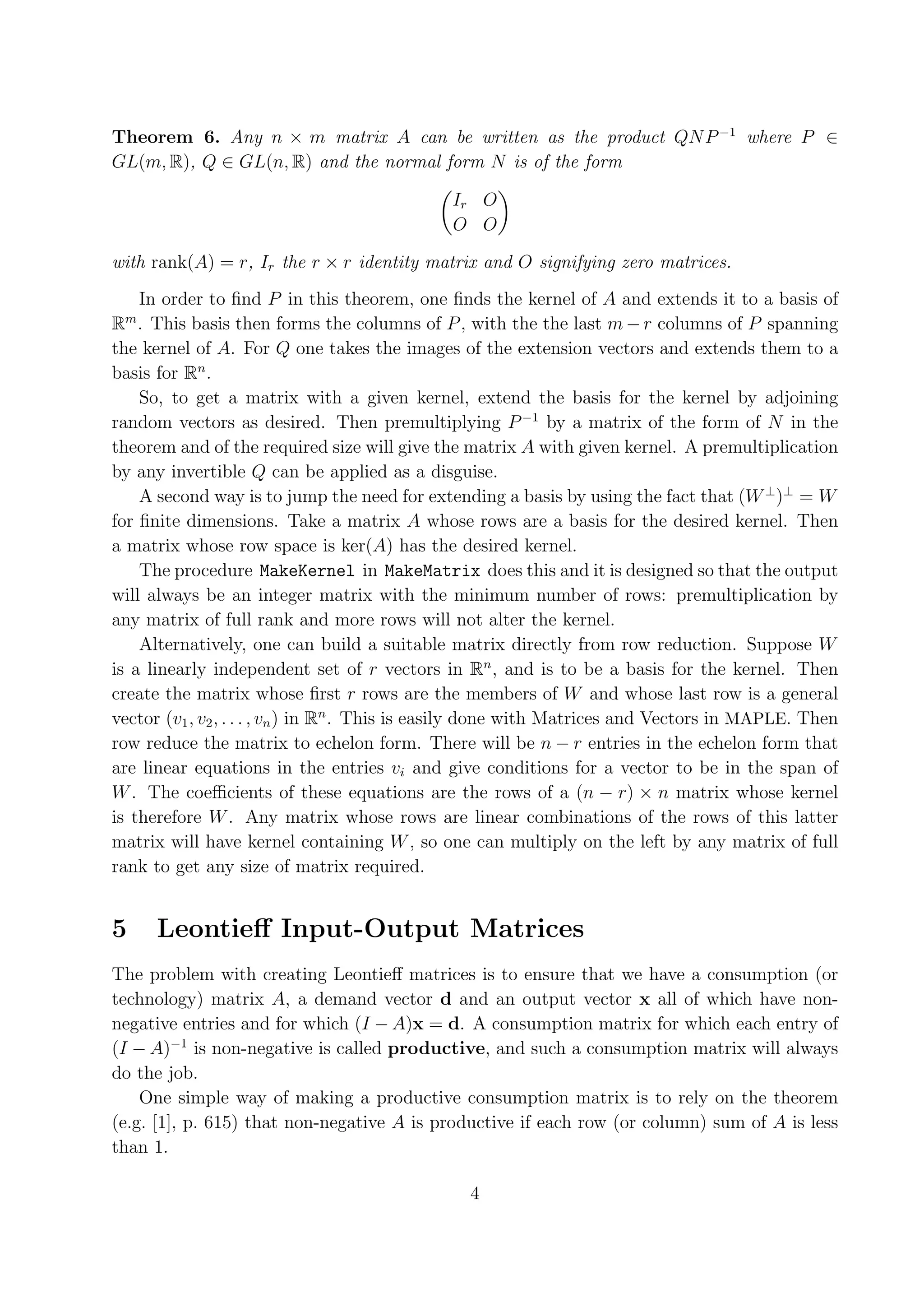 Theorem 6. Any n × m matrix A can be written as the product QN P −1 where P ∈ GL(m, R), Q ∈ GL(n, R) and the normal form N is of the form Ir O O O with rank(A) = r, Ir the r × r identity matrix and O signifying zero matrices. In order to ﬁnd P in this theorem, one ﬁnds the kernel of A and extends it to a basis of m R . This basis then forms the columns of P , with the the last m − r columns of P spanning the kernel of A. For Q one takes the images of the extension vectors and extends them to a basis for Rn . So, to get a matrix with a given kernel, extend the basis for the kernel by adjoining random vectors as desired. Then premultiplying P −1 by a matrix of the form of N in the theorem and of the required size will give the matrix A with given kernel. A premultiplication by any invertible Q can be applied as a disguise. A second way is to jump the need for extending a basis by using the fact that (W ⊥ )⊥ = W for ﬁnite dimensions. Take a matrix A whose rows are a basis for the desired kernel. Then a matrix whose row space is ker(A) has the desired kernel. The procedure MakeKernel in MakeMatrix does this and it is designed so that the output will always be an integer matrix with the minimum number of rows: premultiplication by any matrix of full rank and more rows will not alter the kernel. Alternatively, one can build a suitable matrix directly from row reduction. Suppose W is a linearly independent set of r vectors in Rn , and is to be a basis for the kernel. Then create the matrix whose ﬁrst r rows are the members of W and whose last row is a general vector (v1 , v2 , . . . , vn ) in Rn . This is easily done with Matrices and Vectors in MAPLE. Then row reduce the matrix to echelon form. There will be n − r entries in the echelon form that are linear equations in the entries vi and give conditions for a vector to be in the span of W . The coeﬃcients of these equations are the rows of a (n − r) × n matrix whose kernel is therefore W . Any matrix whose rows are linear combinations of the rows of this latter matrix will have kernel containing W , so one can multiply on the left by any matrix of full rank to get any size of matrix required. 5 Leontieﬀ Input-Output Matrices The problem with creating Leontieﬀ matrices is to ensure that we have a consumption (or technology) matrix A, a demand vector d and an output vector x all of which have non- negative entries and for which (I − A)x = d. A consumption matrix for which each entry of (I − A)−1 is non-negative is called productive, and such a consumption matrix will always do the job. One simple way of making a productive consumption matrix is to rely on the theorem (e.g. [1], p. 615) that non-negative A is productive if each row (or column) sum of A is less than 1. 4 