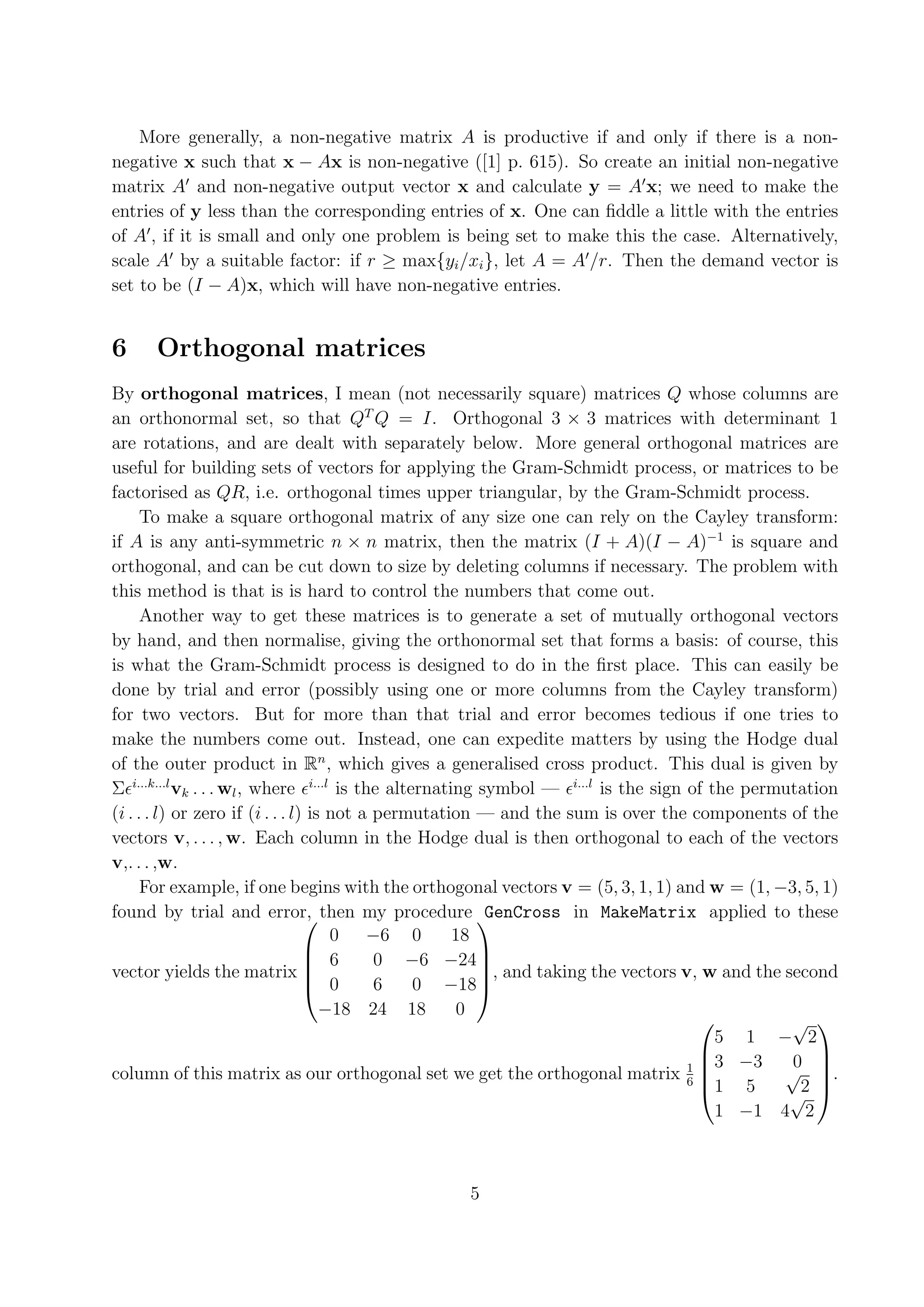 More generally, a non-negative matrix A is productive if and only if there is a non- negative x such that x − Ax is non-negative ([1] p. 615). So create an initial non-negative matrix A and non-negative output vector x and calculate y = A x; we need to make the entries of y less than the corresponding entries of x. One can ﬁddle a little with the entries of A , if it is small and only one problem is being set to make this the case. Alternatively, scale A by a suitable factor: if r ≥ max{yi /xi }, let A = A /r. Then the demand vector is set to be (I − A)x, which will have non-negative entries. 6 Orthogonal matrices By orthogonal matrices, I mean (not necessarily square) matrices Q whose columns are an orthonormal set, so that QT Q = I. Orthogonal 3 × 3 matrices with determinant 1 are rotations, and are dealt with separately below. More general orthogonal matrices are useful for building sets of vectors for applying the Gram-Schmidt process, or matrices to be factorised as QR, i.e. orthogonal times upper triangular, by the Gram-Schmidt process. To make a square orthogonal matrix of any size one can rely on the Cayley transform: if A is any anti-symmetric n × n matrix, then the matrix (I + A)(I − A)−1 is square and orthogonal, and can be cut down to size by deleting columns if necessary. The problem with this method is that is is hard to control the numbers that come out. Another way to get these matrices is to generate a set of mutually orthogonal vectors by hand, and then normalise, giving the orthonormal set that forms a basis: of course, this is what the Gram-Schmidt process is designed to do in the ﬁrst place. This can easily be done by trial and error (possibly using one or more columns from the Cayley transform) for two vectors. But for more than that trial and error becomes tedious if one tries to make the numbers come out. Instead, one can expedite matters by using the Hodge dual of the outer product in Rn , which gives a generalised cross product. This dual is given by Σ i...k...l vk . . . wl , where i...l is the alternating symbol — i...l is the sign of the permutation (i . . . l) or zero if (i . . . l) is not a permutation — and the sum is over the components of the vectors v, . . . , w. Each column in the Hodge dual is then orthogonal to each of the vectors v,. . . ,w. For example, if one begins with the orthogonal vectors v = (5, 3, 1, 1) and w = (1, −3, 5, 1) found by trial and error, then my procedure   GenCross in MakeMatrix applied to these 0 −6 0 18  6 0 −6 −24   vector yields the matrix  , and taking the vectors v, w and the second  0 6 0 −18 −18 24 18 0  √  5 1 − 2 1 3 −3 0   column of this matrix as our orthogonal set we get the orthogonal matrix 6  √ . 1 5 2  √ 1 −1 4 2 5 