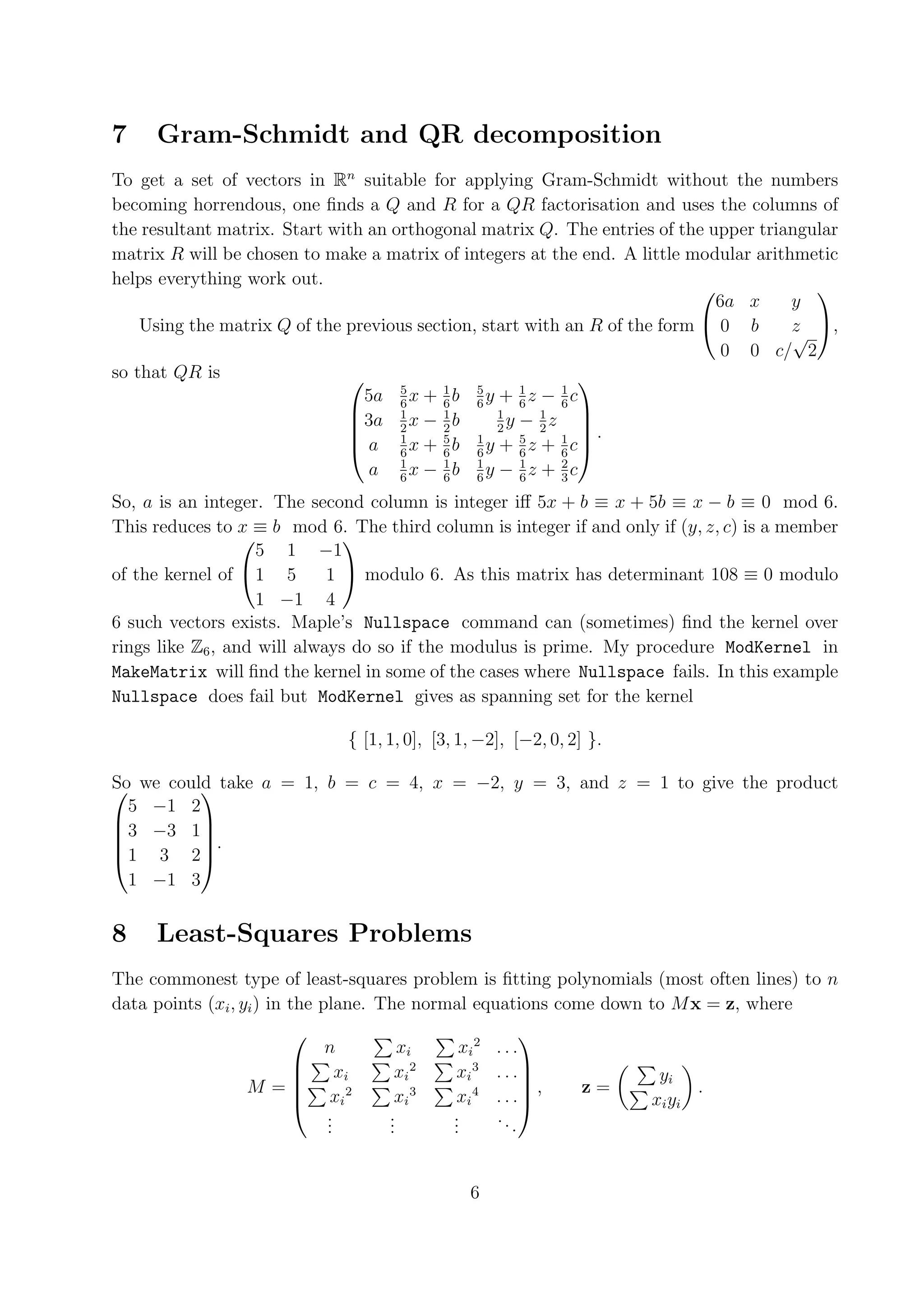 7 Gram-Schmidt and QR decomposition To get a set of vectors in Rn suitable for applying Gram-Schmidt without the numbers becoming horrendous, one ﬁnds a Q and R for a QR factorisation and uses the columns of the resultant matrix. Start with an orthogonal matrix Q. The entries of the upper triangular matrix R will be chosen to make a matrix of integers at the end. A little modular arithmetic helps everything work out.   6a x y Using the matrix Q of the previous section, start with an R of the form  0 b z , √ 0 0 c/ 2 so that QR is   5a 5 x + 1 b 5 y + 1 z − 1 c 6 6 6 6 6 3a 1 x − 1 b 1 y − 1z    2 2 2 2 .  a 1 x + 5 b 1 y + 5 z + 1 c  6 6 6 6 6 a 1x − 1b 1y − 1z + 2c 6 6 6 6 3 So, a is an integer. The second column is integer iﬀ 5x + b ≡ x + 5b ≡ x − b ≡ 0 mod 6. This reduces to x ≡ b mod 6. The third column is integer if and only if (y, z, c) is a member 5 1 −1   of the kernel of 1 5 1  modulo 6. As this matrix has determinant 108 ≡ 0 modulo 1 −1 4 6 such vectors exists. Maple’s Nullspace command can (sometimes) ﬁnd the kernel over rings like Z6 , and will always do so if the modulus is prime. My procedure ModKernel in MakeMatrix will ﬁnd the kernel in some of the cases where Nullspace fails. In this example Nullspace does fail but ModKernel gives as spanning set for the kernel { [1, 1, 0], [3, 1, −2], [−2, 0, 2] }. So we could take a = 1, b = c = 4, x = −2, y = 3, and z = 1 to give the product   5 −1 2 3 −3 1   . 1 3 2  1 −1 3 8 Least-Squares Problems The commonest type of least-squares problem is ﬁtting polynomials (most often lines) to n data points (xi , yi ) in the plane. The normal equations come down to M x = z, where xi 2   n xi ...  xi xi 2 xi 3 . . . yi M = , z= .    xi 2 xi 3 xi 4 . . . xi yi . . . . . . .. . . . . 6 