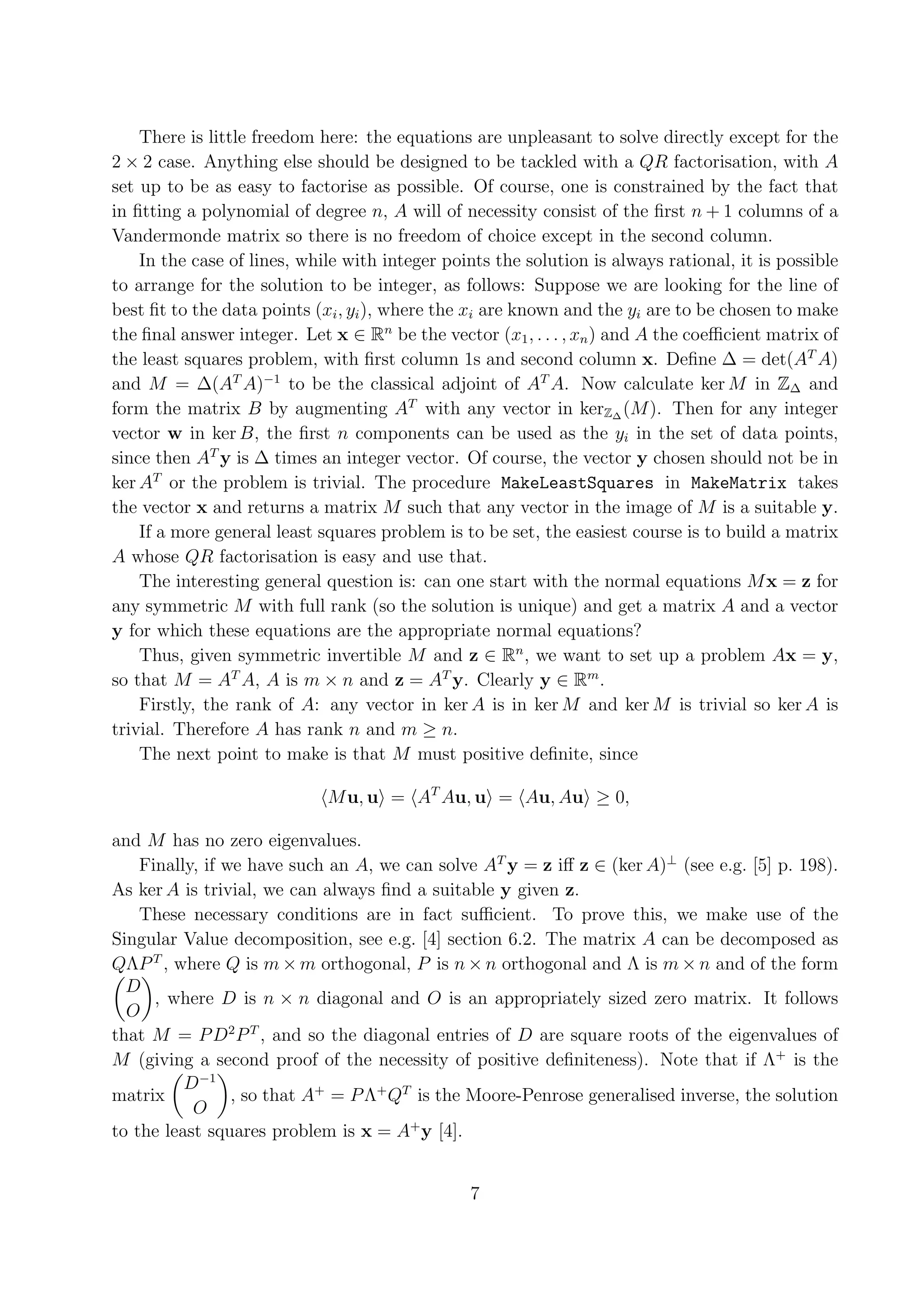 There is little freedom here: the equations are unpleasant to solve directly except for the 2 × 2 case. Anything else should be designed to be tackled with a QR factorisation, with A set up to be as easy to factorise as possible. Of course, one is constrained by the fact that in ﬁtting a polynomial of degree n, A will of necessity consist of the ﬁrst n + 1 columns of a Vandermonde matrix so there is no freedom of choice except in the second column. In the case of lines, while with integer points the solution is always rational, it is possible to arrange for the solution to be integer, as follows: Suppose we are looking for the line of best ﬁt to the data points (xi , yi ), where the xi are known and the yi are to be chosen to make the ﬁnal answer integer. Let x ∈ Rn be the vector (x1 , . . . , xn ) and A the coeﬃcient matrix of the least squares problem, with ﬁrst column 1s and second column x. Deﬁne ∆ = det(AT A) and M = ∆(AT A)−1 to be the classical adjoint of AT A. Now calculate ker M in Z∆ and form the matrix B by augmenting AT with any vector in kerZ∆ (M ). Then for any integer vector w in ker B, the ﬁrst n components can be used as the yi in the set of data points, since then AT y is ∆ times an integer vector. Of course, the vector y chosen should not be in ker AT or the problem is trivial. The procedure MakeLeastSquares in MakeMatrix takes the vector x and returns a matrix M such that any vector in the image of M is a suitable y. If a more general least squares problem is to be set, the easiest course is to build a matrix A whose QR factorisation is easy and use that. The interesting general question is: can one start with the normal equations M x = z for any symmetric M with full rank (so the solution is unique) and get a matrix A and a vector y for which these equations are the appropriate normal equations? Thus, given symmetric invertible M and z ∈ Rn , we want to set up a problem Ax = y, so that M = AT A, A is m × n and z = AT y. Clearly y ∈ Rm . Firstly, the rank of A: any vector in ker A is in ker M and ker M is trivial so ker A is trivial. Therefore A has rank n and m ≥ n. The next point to make is that M must positive deﬁnite, since M u, u = AT Au, u = Au, Au ≥ 0, and M has no zero eigenvalues. Finally, if we have such an A, we can solve AT y = z iﬀ z ∈ (ker A)⊥ (see e.g. [5] p. 198). As ker A is trivial, we can always ﬁnd a suitable y given z. These necessary conditions are in fact suﬃcient. To prove this, we make use of the Singular Value decomposition, see e.g. [4] section 6.2. The matrix A can be decomposed as QΛP T , where Q is m × m orthogonal, P is n × n orthogonal and Λ is m × n and of the form D , where D is n × n diagonal and O is an appropriately sized zero matrix. It follows O that M = P D2 P T , and so the diagonal entries of D are square roots of the eigenvalues of M (giving a second proof of the necessity of positive deﬁniteness). Note that if Λ+ is the D−1 matrix , so that A+ = P Λ+ QT is the Moore-Penrose generalised inverse, the solution O to the least squares problem is x = A+ y [4]. 7 