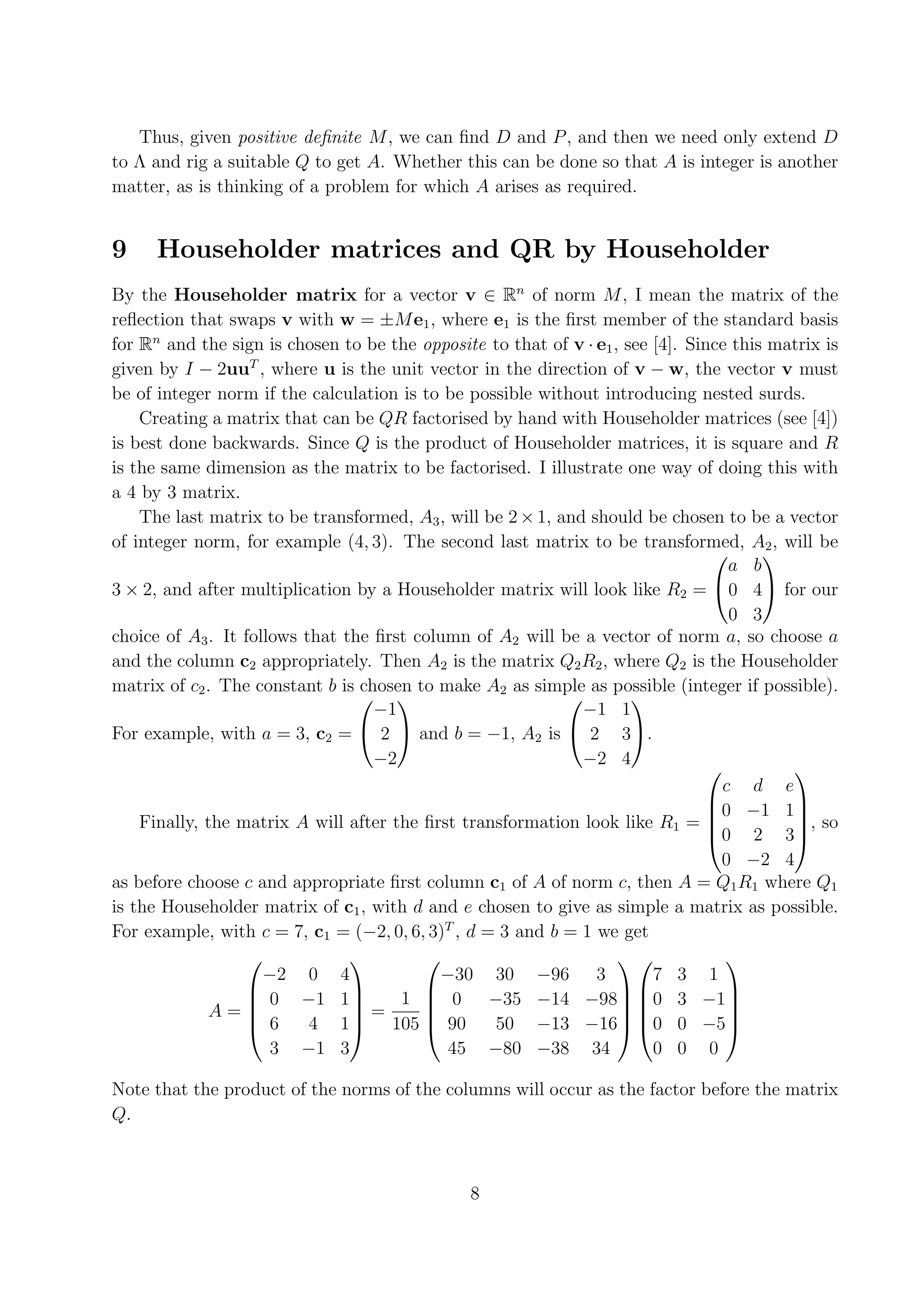 Thus, given positive deﬁnite M , we can ﬁnd D and P , and then we need only extend D to Λ and rig a suitable Q to get A. Whether this can be done so that A is integer is another matter, as is thinking of a problem for which A arises as required. 9 Householder matrices and QR by Householder By the Householder matrix for a vector v ∈ Rn of norm M , I mean the matrix of the reﬂection that swaps v with w = ±M e1 , where e1 is the ﬁrst member of the standard basis for Rn and the sign is chosen to be the opposite to that of v · e1 , see [4]. Since this matrix is given by I − 2uuT , where u is the unit vector in the direction of v − w, the vector v must be of integer norm if the calculation is to be possible without introducing nested surds. Creating a matrix that can be QR factorised by hand with Householder matrices (see [4]) is best done backwards. Since Q is the product of Householder matrices, it is square and R is the same dimension as the matrix to be factorised. I illustrate one way of doing this with a 4 by 3 matrix. The last matrix to be transformed, A3 , will be 2 × 1, and should be chosen to be a vector of integer norm, for example (4, 3). The second last matrix to be transformed, A2 , will be   a b 3 × 2, and after multiplication by a Householder matrix will look like R2 = 0 4 for our 0 3 choice of A3 . It follows that the ﬁrst column of A2 will be a vector of norm a, so choose a and the column c2 appropriately. Then A2 is the matrix Q2 R2 , where Q2 is the Householder matrix of c2 . The constant b is chosen to make A2 as simple as possible (integer if possible). −1 −1 1     For example, with a = 3, c2 =  2  and b = −1, A2 is  2 3. −2 −2 4   c d e 0 −1 1   Finally, the matrix A will after the ﬁrst transformation look like R1 =  , so 0 2 3 0 −2 4 as before choose c and appropriate ﬁrst column c1 of A of norm c, then A = Q1 R1 where Q1 is the Householder matrix of c1 , with d and e chosen to give as simple a matrix as possible. For example, with c = 7, c1 = (−2, 0, 6, 3)T , d = 3 and b = 1 we get      −2 0 4 −30 30 −96 3 7 3 1  0 −1 1 1  0 −35 −14 −98 0 3 −1   A= =    6 4 1 105  90 50 −13 −16 0 0 −5    3 −1 3 45 −80 −38 34 0 0 0 Note that the product of the norms of the columns will occur as the factor before the matrix Q. 8 