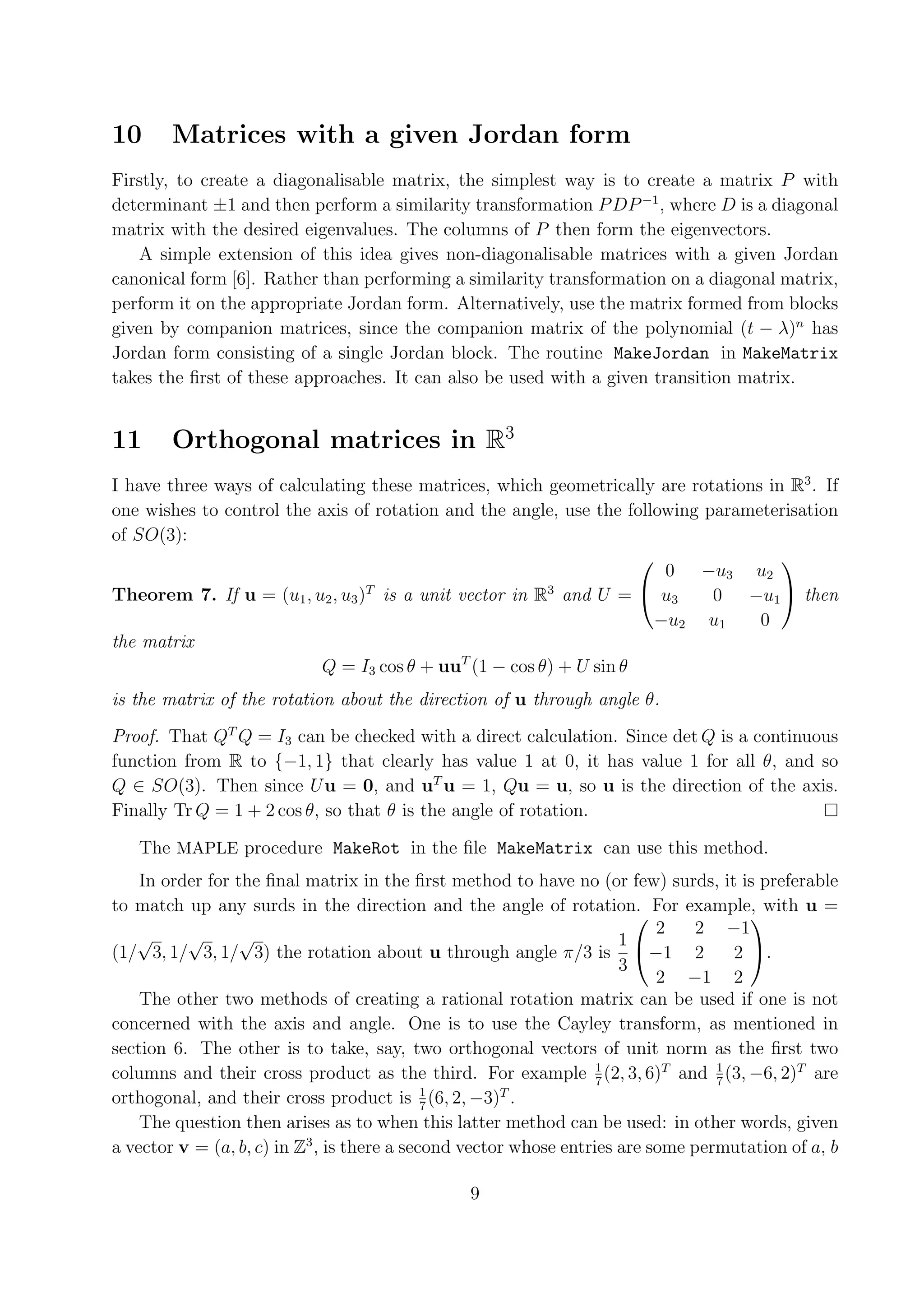 10 Matrices with a given Jordan form Firstly, to create a diagonalisable matrix, the simplest way is to create a matrix P with determinant ±1 and then perform a similarity transformation P DP −1 , where D is a diagonal matrix with the desired eigenvalues. The columns of P then form the eigenvectors. A simple extension of this idea gives non-diagonalisable matrices with a given Jordan canonical form [6]. Rather than performing a similarity transformation on a diagonal matrix, perform it on the appropriate Jordan form. Alternatively, use the matrix formed from blocks given by companion matrices, since the companion matrix of the polynomial (t − λ)n has Jordan form consisting of a single Jordan block. The routine MakeJordan in MakeMatrix takes the ﬁrst of these approaches. It can also be used with a given transition matrix. 11 Orthogonal matrices in R3 I have three ways of calculating these matrices, which geometrically are rotations in R3 . If one wishes to control the axis of rotation and the angle, use the following parameterisation of SO(3): 0 −u3 u2   Theorem 7. If u = (u1 , u2 , u3 )T is a unit vector in R3 and U =  u3 0 −u1  then −u2 u1 0 the matrix Q = I3 cos θ + uuT (1 − cos θ) + U sin θ is the matrix of the rotation about the direction of u through angle θ. Proof. That QT Q = I3 can be checked with a direct calculation. Since det Q is a continuous function from R to {−1, 1} that clearly has value 1 at 0, it has value 1 for all θ, and so Q ∈ SO(3). Then since U u = 0, and uT u = 1, Qu = u, so u is the direction of the axis. Finally Tr Q = 1 + 2 cos θ, so that θ is the angle of rotation. The MAPLE procedure MakeRot in the ﬁle MakeMatrix can use this method. In order for the ﬁnal matrix in the ﬁrst method to have no (or few) surds, it is preferable to match up any surds in the direction and the angle of rotation. For example, with u = 2 −1   √ √ √ 2 1 (1/ 3, 1/ 3, 1/ 3) the rotation about u through angle π/3 is −1 2 2 . 3 2 −1 2 The other two methods of creating a rational rotation matrix can be used if one is not concerned with the axis and angle. One is to use the Cayley transform, as mentioned in section 6. The other is to take, say, two orthogonal vectors of unit norm as the ﬁrst two columns and their cross product as the third. For example 1 (2, 3, 6)T and 1 (3, −6, 2)T are 7 7 orthogonal, and their cross product is 1 (6, 2, −3)T . 7 The question then arises as to when this latter method can be used: in other words, given a vector v = (a, b, c) in Z3 , is there a second vector whose entries are some permutation of a, b 9 