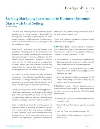 Linking Marketing Investments to Business Outcomes
Starts with Goal Setting
By Karen Corrigan



        More than ever, marketing executives and brand leaders               additional volume, and the strategic and financial goals of
        are being held to a higher standard of accountability for            the health system’s strategic plan.
        driving growth, innovation, customer loyalty and better
        business performance. Building a results oriented marketing          Growth and marketing management goals are usually
        operation that delivers on revenue and profit goals is job           addressed in three categories:
        one for healthcare CMOs.
                                                                              Strategic goals – strategic objectives and perfor-
        Where to start? By instilling a rigorous discipline to set           mance metrics often have a longer horizon point (3 years,
        quantifiable marketing goals and demonstrate return on               for example) and are aimed at measures of competitiveness.
        investment. All too often, marketing goals are either miss-          Examples of strategic goals/metrics include:
        ing in action or stated in terms too soft to earn the chief
        financial officer’s endorsement. Performance measure-                  • Market position (‘to be the leading provider of car-
        ments are often more heavily weighted towards activity                   diovascular care in the greater metropolitan market’),
        or process metrics, which are important for measuring                    which can be measured by market share growth
        efficiency, but don’t always draw a clear line between
                                                                               • Brand position (‘to be the preferred brand of sports
        marketing expenditures and business outcomes.
                                                                                 medicine by female athletes’), measured by consumer
                                                                                 preference and loyalty
        The bottom line is that, in the C-suite, only two sets of
        metrics count – those related to financial performance and             • Service line reputation (‘to be recognized as a Top 100
        those related to strategic performance. In other words,                  hospital for neurology’), measured by third party rec-
        revenue, volume growth, market share, profitability, brand               ognitions and market share growth
        equity, market leverage and competitive sustainability.
                                                                              Financial goals – financial objectives address
                                                                             revenue and profitability targets, as well as expectations
        Marketers should assure that strategic marketing plans spe-
                                                                             for return on investments. Examples of financial goals/
        cifically state a health system’s overall growth and profitability
                                                                             metrics include:
        goals for its service area and major lines of business, includ-
        ing volume goals, payor mix objectives, desired financial
                                                                               • Net revenues (‘produce net revenues of $x million over
        outcomes and projected return on marketing investments.
                                                                                 x period of time’)

        Goals and objectives should be carefully quantified,                   • Margin (‘achieve a x% margin on operating revenues’);
        especially in terms of achievable outcomes such as vol-                  EBIDA
        ume, revenue, market share and customer satisfaction
                                                                               • Payor mix (‘grow commercial volumes by x%’)
        or loyalty. Objectives should be informed by the business
        development and market opportunity assessments, and                    • Cost reduction (‘reduce supply cost of orthopedic im-
        analysis of the organization’s capacity and ability to add               plants by x%’)




www.corriganpartners.com
 