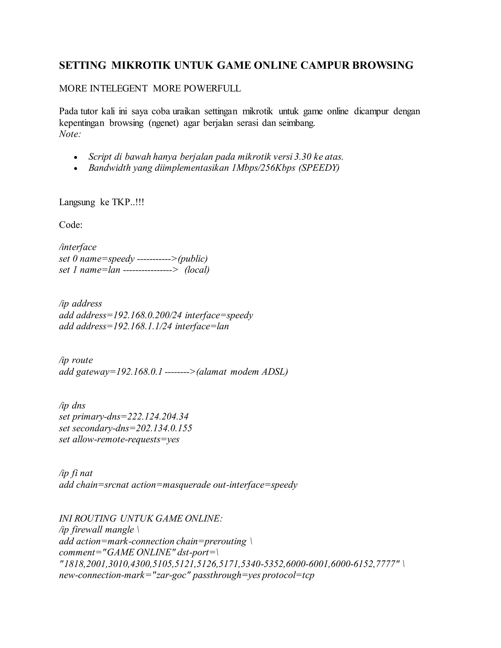 SETTING MIKROTIK UNTUK GAME ONLINE CAMPUR BROWSING
MORE INTELEGENT MORE POWERFULL
Pada tutor kali ini saya coba uraikan settingan mikrotik untuk game online dicampur dengan
kepentingan browsing (ngenet) agar berjalan serasi dan seimbang.
Note:
 Script di bawah hanya berjalan pada mikrotik versi 3.30 ke atas.
 Bandwidth yang diimplementasikan 1Mbps/256Kbps (SPEEDY)
Langsung ke TKP..!!!
Code:
/interface
set 0 name=speedy ----------->(public)
set 1 name=lan ----------------> (local)
/ip address
add address=192.168.0.200/24 interface=speedy
add address=192.168.1.1/24 interface=lan
/ip route
add gateway=192.168.0.1 -------->(alamat modem ADSL)
/ip dns
set primary-dns=222.124.204.34
set secondary-dns=202.134.0.155
set allow-remote-requests=yes
/ip fi nat
add chain=srcnat action=masquerade out-interface=speedy
INI ROUTING UNTUK GAME ONLINE:
/ip firewall mangle 
add action=mark-connection chain=prerouting 
comment="GAME ONLINE" dst-port=
"1818,2001,3010,4300,5105,5121,5126,5171,5340-5352,6000-6001,6000-6152,7777" 
new-connection-mark="zar-goc" passthrough=yes protocol=tcp
 