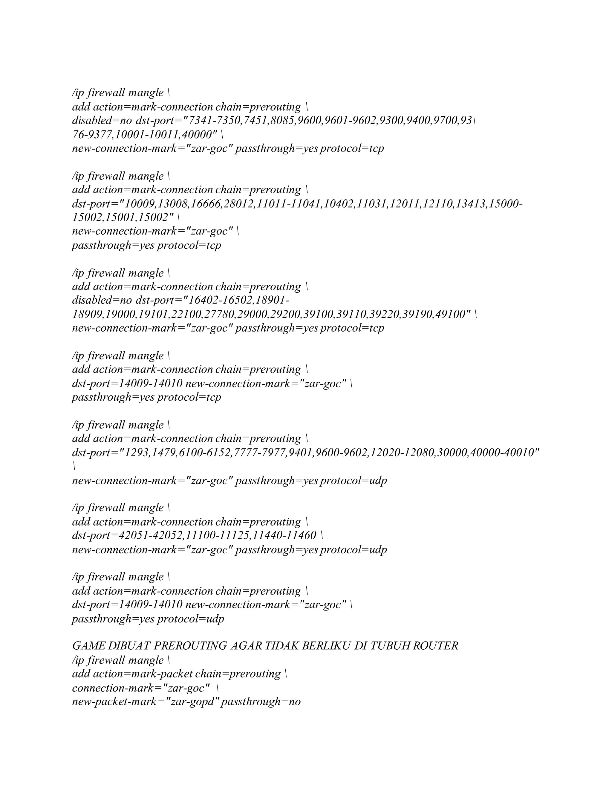 /ip firewall mangle 
add action=mark-connection chain=prerouting 
disabled=no dst-port="7341-7350,7451,8085,9600,9601-9602,9300,9400,9700,93
76-9377,10001-10011,40000" 
new-connection-mark="zar-goc" passthrough=yes protocol=tcp
/ip firewall mangle 
add action=mark-connection chain=prerouting 
dst-port="10009,13008,16666,28012,11011-11041,10402,11031,12011,12110,13413,15000-
15002,15001,15002" 
new-connection-mark="zar-goc" 
passthrough=yes protocol=tcp
/ip firewall mangle 
add action=mark-connection chain=prerouting 
disabled=no dst-port="16402-16502,18901-
18909,19000,19101,22100,27780,29000,29200,39100,39110,39220,39190,49100" 
new-connection-mark="zar-goc" passthrough=yes protocol=tcp
/ip firewall mangle 
add action=mark-connection chain=prerouting 
dst-port=14009-14010 new-connection-mark="zar-goc" 
passthrough=yes protocol=tcp
/ip firewall mangle 
add action=mark-connection chain=prerouting 
dst-port="1293,1479,6100-6152,7777-7977,9401,9600-9602,12020-12080,30000,40000-40010"

new-connection-mark="zar-goc" passthrough=yes protocol=udp
/ip firewall mangle 
add action=mark-connection chain=prerouting 
dst-port=42051-42052,11100-11125,11440-11460 
new-connection-mark="zar-goc" passthrough=yes protocol=udp
/ip firewall mangle 
add action=mark-connection chain=prerouting 
dst-port=14009-14010 new-connection-mark="zar-goc" 
passthrough=yes protocol=udp
GAME DIBUAT PREROUTING AGAR TIDAK BERLIKU DI TUBUH ROUTER
/ip firewall mangle 
add action=mark-packet chain=prerouting 
connection-mark="zar-goc" 
new-packet-mark="zar-gopd" passthrough=no
 