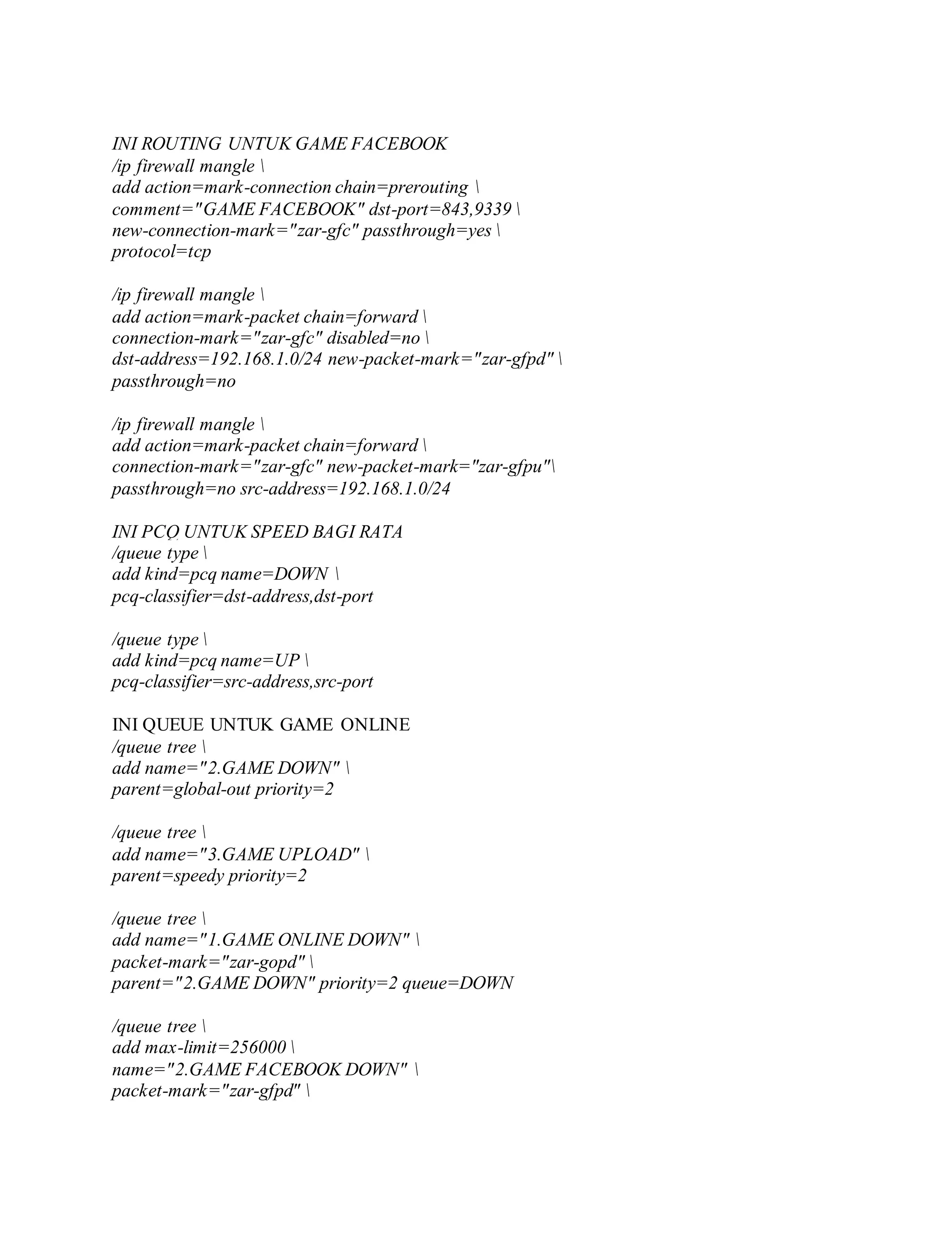 INI ROUTING UNTUK GAME FACEBOOK
/ip firewall mangle 
add action=mark-connection chain=prerouting 
comment="GAME FACEBOOK" dst-port=843,9339 
new-connection-mark="zar-gfc" passthrough=yes 
protocol=tcp
/ip firewall mangle 
add action=mark-packet chain=forward 
connection-mark="zar-gfc" disabled=no 
dst-address=192.168.1.0/24 new-packet-mark="zar-gfpd" 
passthrough=no
/ip firewall mangle 
add action=mark-packet chain=forward 
connection-mark="zar-gfc" new-packet-mark="zar-gfpu"
passthrough=no src-address=192.168.1.0/24
INI PCQ UNTUK SPEED BAGI RATA
/queue type 
add kind=pcq name=DOWN 
pcq-classifier=dst-address,dst-port
/queue type 
add kind=pcq name=UP 
pcq-classifier=src-address,src-port
INI QUEUE UNTUK GAME ONLINE
/queue tree 
add name="2.GAME DOWN" 
parent=global-out priority=2
/queue tree 
add name="3.GAME UPLOAD" 
parent=speedy priority=2
/queue tree 
add name="1.GAME ONLINE DOWN" 
packet-mark="zar-gopd" 
parent="2.GAME DOWN" priority=2 queue=DOWN
/queue tree 
add max-limit=256000 
name="2.GAME FACEBOOK DOWN" 
packet-mark="zar-gfpd" 
 
