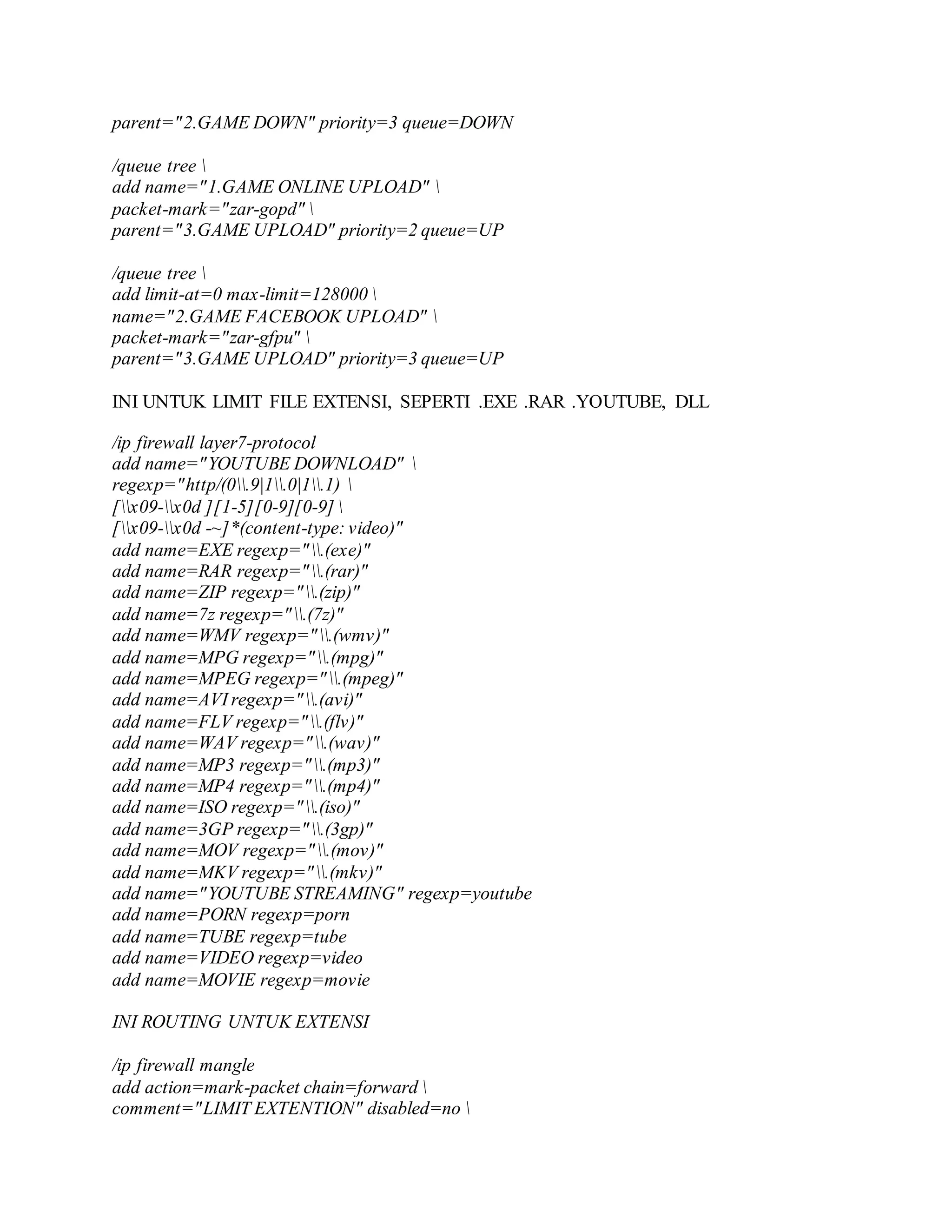 parent="2.GAME DOWN" priority=3 queue=DOWN
/queue tree 
add name="1.GAME ONLINE UPLOAD" 
packet-mark="zar-gopd" 
parent="3.GAME UPLOAD" priority=2 queue=UP
/queue tree 
add limit-at=0 max-limit=128000 
name="2.GAME FACEBOOK UPLOAD" 
packet-mark="zar-gfpu" 
parent="3.GAME UPLOAD" priority=3 queue=UP
INI UNTUK LIMIT FILE EXTENSI, SEPERTI .EXE .RAR .YOUTUBE, DLL
/ip firewall layer7-protocol
add name="YOUTUBE DOWNLOAD" 
regexp="http/(0.9|1.0|1.1) 
[x09-x0d ][1-5][0-9][0-9] 
[x09-x0d -~]*(content-type: video)"
add name=EXE regexp=".(exe)"
add name=RAR regexp=".(rar)"
add name=ZIP regexp=".(zip)"
add name=7z regexp=".(7z)"
add name=WMV regexp=".(wmv)"
add name=MPG regexp=".(mpg)"
add name=MPEG regexp=".(mpeg)"
add name=AVI regexp=".(avi)"
add name=FLV regexp=".(flv)"
add name=WAV regexp=".(wav)"
add name=MP3 regexp=".(mp3)"
add name=MP4 regexp=".(mp4)"
add name=ISO regexp=".(iso)"
add name=3GP regexp=".(3gp)"
add name=MOV regexp=".(mov)"
add name=MKV regexp=".(mkv)"
add name="YOUTUBE STREAMING" regexp=youtube
add name=PORN regexp=porn
add name=TUBE regexp=tube
add name=VIDEO regexp=video
add name=MOVIE regexp=movie
INI ROUTING UNTUK EXTENSI
/ip firewall mangle
add action=mark-packet chain=forward 
comment="LIMIT EXTENTION" disabled=no 
 
