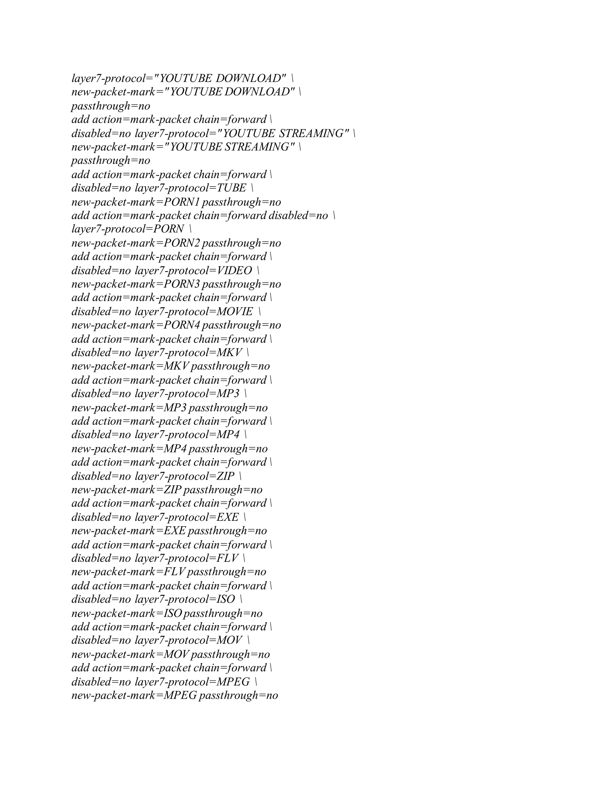 layer7-protocol="YOUTUBE DOWNLOAD" 
new-packet-mark="YOUTUBE DOWNLOAD" 
passthrough=no
add action=mark-packet chain=forward 
disabled=no layer7-protocol="YOUTUBE STREAMING" 
new-packet-mark="YOUTUBE STREAMING" 
passthrough=no
add action=mark-packet chain=forward 
disabled=no layer7-protocol=TUBE 
new-packet-mark=PORN1 passthrough=no
add action=mark-packet chain=forward disabled=no 
layer7-protocol=PORN 
new-packet-mark=PORN2 passthrough=no
add action=mark-packet chain=forward 
disabled=no layer7-protocol=VIDEO 
new-packet-mark=PORN3 passthrough=no
add action=mark-packet chain=forward 
disabled=no layer7-protocol=MOVIE 
new-packet-mark=PORN4 passthrough=no
add action=mark-packet chain=forward 
disabled=no layer7-protocol=MKV 
new-packet-mark=MKV passthrough=no
add action=mark-packet chain=forward 
disabled=no layer7-protocol=MP3 
new-packet-mark=MP3 passthrough=no
add action=mark-packet chain=forward 
disabled=no layer7-protocol=MP4 
new-packet-mark=MP4 passthrough=no
add action=mark-packet chain=forward 
disabled=no layer7-protocol=ZIP 
new-packet-mark=ZIP passthrough=no
add action=mark-packet chain=forward 
disabled=no layer7-protocol=EXE 
new-packet-mark=EXE passthrough=no
add action=mark-packet chain=forward 
disabled=no layer7-protocol=FLV 
new-packet-mark=FLV passthrough=no
add action=mark-packet chain=forward 
disabled=no layer7-protocol=ISO 
new-packet-mark=ISO passthrough=no
add action=mark-packet chain=forward 
disabled=no layer7-protocol=MOV 
new-packet-mark=MOV passthrough=no
add action=mark-packet chain=forward 
disabled=no layer7-protocol=MPEG 
new-packet-mark=MPEG passthrough=no
 