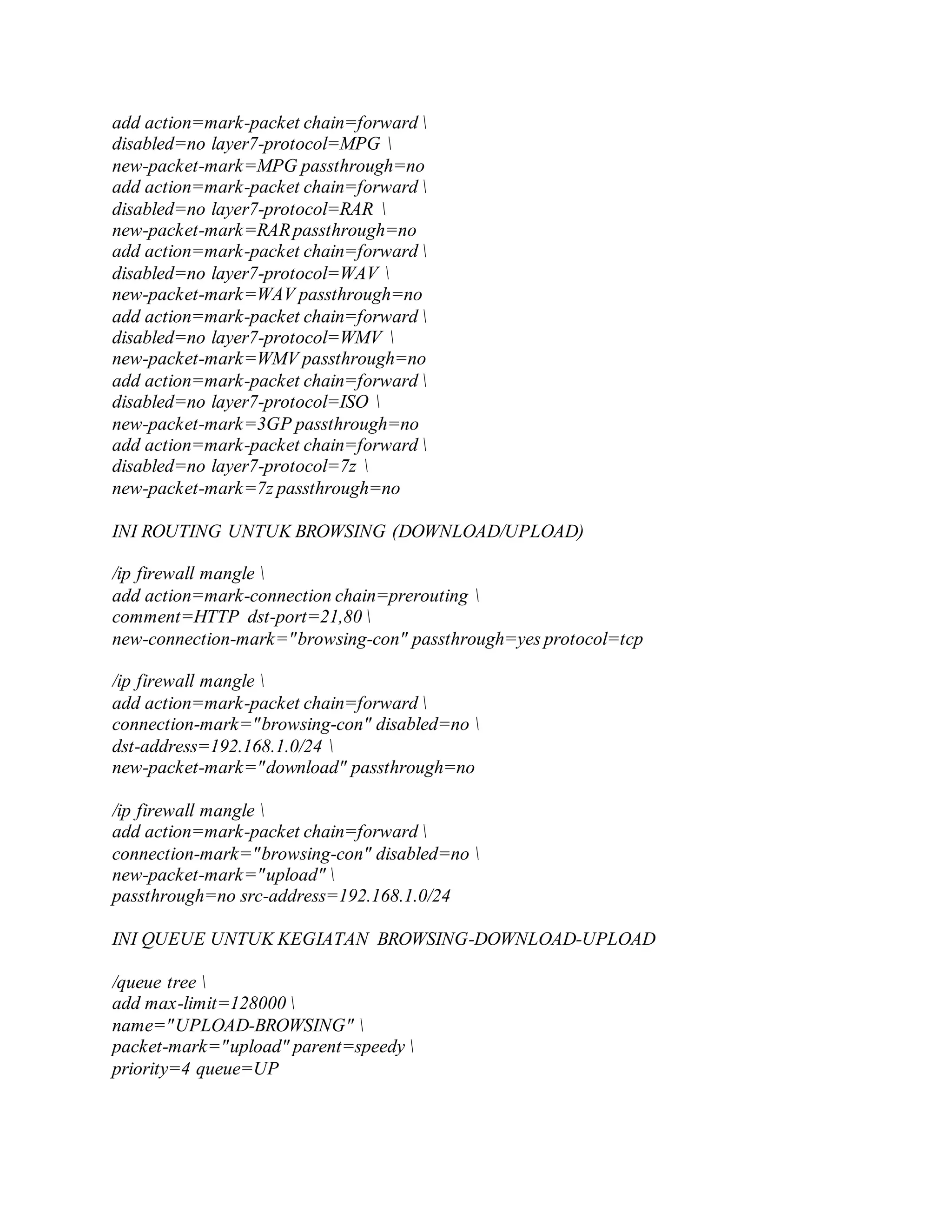 add action=mark-packet chain=forward 
disabled=no layer7-protocol=MPG 
new-packet-mark=MPG passthrough=no
add action=mark-packet chain=forward 
disabled=no layer7-protocol=RAR 
new-packet-mark=RARpassthrough=no
add action=mark-packet chain=forward 
disabled=no layer7-protocol=WAV 
new-packet-mark=WAV passthrough=no
add action=mark-packet chain=forward 
disabled=no layer7-protocol=WMV 
new-packet-mark=WMV passthrough=no
add action=mark-packet chain=forward 
disabled=no layer7-protocol=ISO 
new-packet-mark=3GP passthrough=no
add action=mark-packet chain=forward 
disabled=no layer7-protocol=7z 
new-packet-mark=7z passthrough=no
INI ROUTING UNTUK BROWSING (DOWNLOAD/UPLOAD)
/ip firewall mangle 
add action=mark-connection chain=prerouting 
comment=HTTP dst-port=21,80 
new-connection-mark="browsing-con" passthrough=yes protocol=tcp
/ip firewall mangle 
add action=mark-packet chain=forward 
connection-mark="browsing-con" disabled=no 
dst-address=192.168.1.0/24 
new-packet-mark="download" passthrough=no
/ip firewall mangle 
add action=mark-packet chain=forward 
connection-mark="browsing-con" disabled=no 
new-packet-mark="upload" 
passthrough=no src-address=192.168.1.0/24
INI QUEUE UNTUK KEGIATAN BROWSING-DOWNLOAD-UPLOAD
/queue tree 
add max-limit=128000 
name="UPLOAD-BROWSING" 
packet-mark="upload" parent=speedy 
priority=4 queue=UP
 