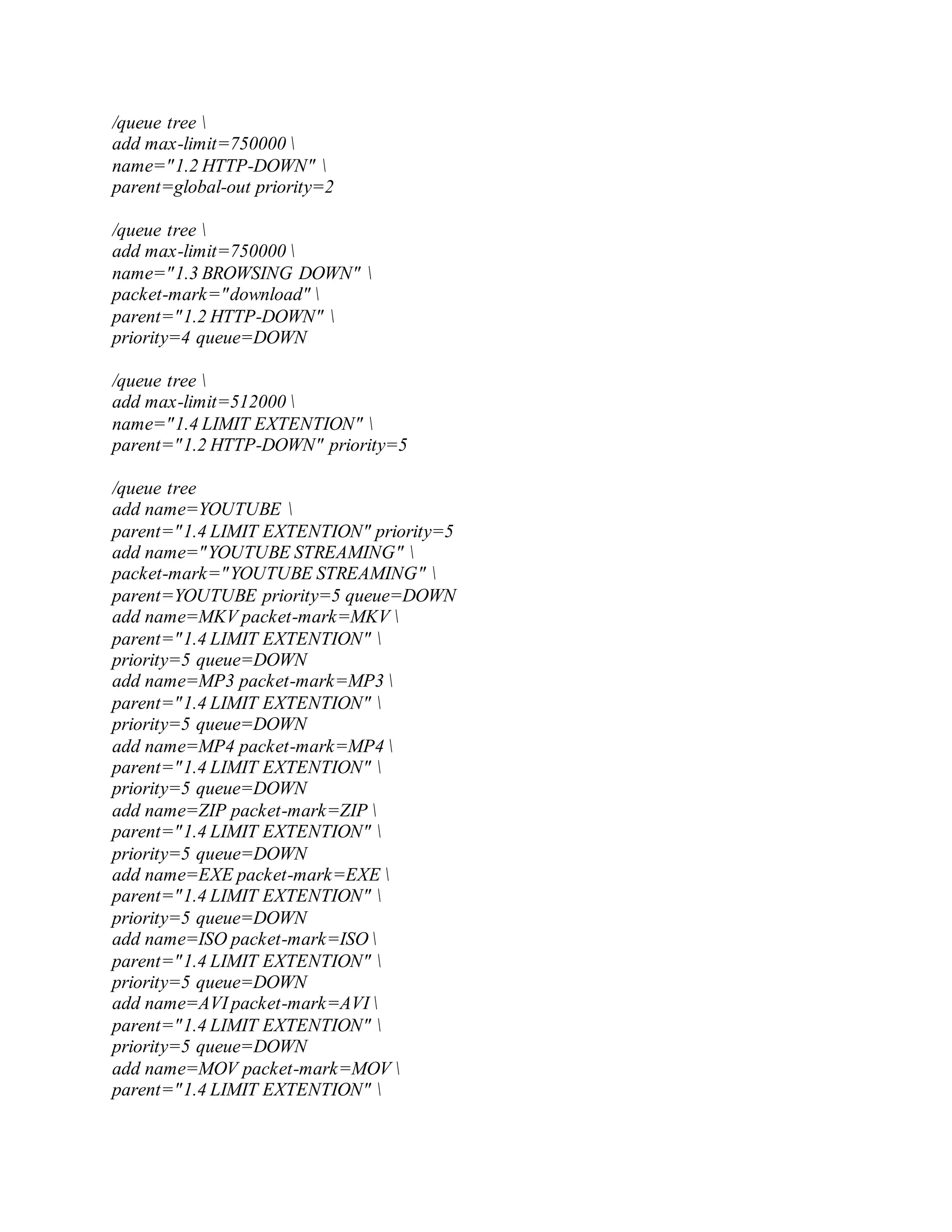 /queue tree 
add max-limit=750000 
name="1.2 HTTP-DOWN" 
parent=global-out priority=2
/queue tree 
add max-limit=750000 
name="1.3 BROWSING DOWN" 
packet-mark="download" 
parent="1.2 HTTP-DOWN" 
priority=4 queue=DOWN
/queue tree 
add max-limit=512000 
name="1.4 LIMIT EXTENTION" 
parent="1.2 HTTP-DOWN" priority=5
/queue tree
add name=YOUTUBE 
parent="1.4 LIMIT EXTENTION" priority=5
add name="YOUTUBE STREAMING" 
packet-mark="YOUTUBE STREAMING" 
parent=YOUTUBE priority=5 queue=DOWN
add name=MKV packet-mark=MKV 
parent="1.4 LIMIT EXTENTION" 
priority=5 queue=DOWN
add name=MP3 packet-mark=MP3 
parent="1.4 LIMIT EXTENTION" 
priority=5 queue=DOWN
add name=MP4 packet-mark=MP4 
parent="1.4 LIMIT EXTENTION" 
priority=5 queue=DOWN
add name=ZIP packet-mark=ZIP 
parent="1.4 LIMIT EXTENTION" 
priority=5 queue=DOWN
add name=EXE packet-mark=EXE 
parent="1.4 LIMIT EXTENTION" 
priority=5 queue=DOWN
add name=ISO packet-mark=ISO 
parent="1.4 LIMIT EXTENTION" 
priority=5 queue=DOWN
add name=AVI packet-mark=AVI 
parent="1.4 LIMIT EXTENTION" 
priority=5 queue=DOWN
add name=MOV packet-mark=MOV 
parent="1.4 LIMIT EXTENTION" 
 