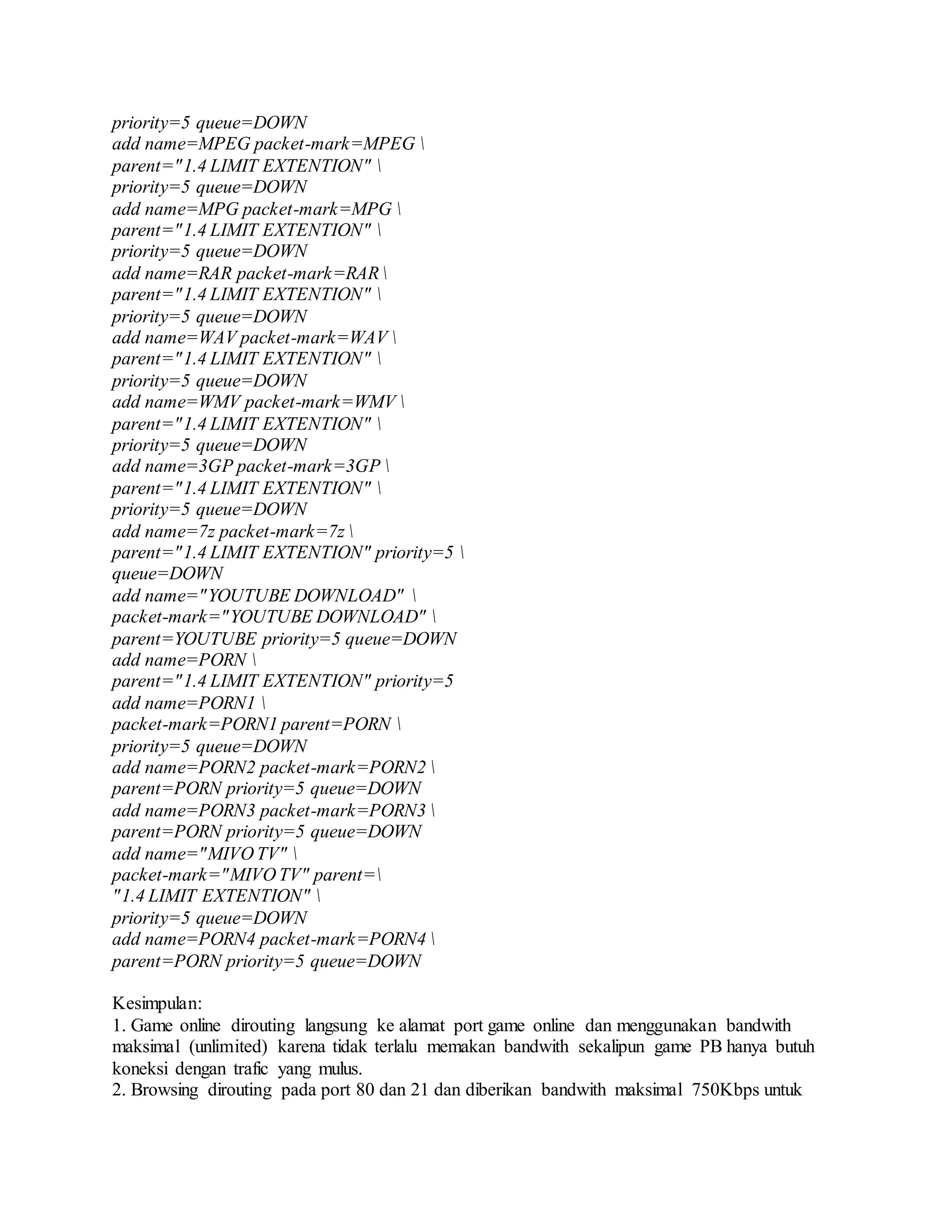 priority=5 queue=DOWN
add name=MPEG packet-mark=MPEG 
parent="1.4 LIMIT EXTENTION" 
priority=5 queue=DOWN
add name=MPG packet-mark=MPG 
parent="1.4 LIMIT EXTENTION" 
priority=5 queue=DOWN
add name=RAR packet-mark=RAR
parent="1.4 LIMIT EXTENTION" 
priority=5 queue=DOWN
add name=WAV packet-mark=WAV 
parent="1.4 LIMIT EXTENTION" 
priority=5 queue=DOWN
add name=WMV packet-mark=WMV 
parent="1.4 LIMIT EXTENTION" 
priority=5 queue=DOWN
add name=3GP packet-mark=3GP 
parent="1.4 LIMIT EXTENTION" 
priority=5 queue=DOWN
add name=7z packet-mark=7z 
parent="1.4 LIMIT EXTENTION" priority=5 
queue=DOWN
add name="YOUTUBE DOWNLOAD" 
packet-mark="YOUTUBE DOWNLOAD" 
parent=YOUTUBE priority=5 queue=DOWN
add name=PORN 
parent="1.4 LIMIT EXTENTION" priority=5
add name=PORN1 
packet-mark=PORN1 parent=PORN 
priority=5 queue=DOWN
add name=PORN2 packet-mark=PORN2 
parent=PORN priority=5 queue=DOWN
add name=PORN3 packet-mark=PORN3 
parent=PORN priority=5 queue=DOWN
add name="MIVO TV" 
packet-mark="MIVO TV" parent=
"1.4 LIMIT EXTENTION" 
priority=5 queue=DOWN
add name=PORN4 packet-mark=PORN4 
parent=PORN priority=5 queue=DOWN
Kesimpulan:
1. Game online dirouting langsung ke alamat port game online dan menggunakan bandwith
maksimal (unlimited) karena tidak terlalu memakan bandwith sekalipun game PB hanya butuh
koneksi dengan trafic yang mulus.
2. Browsing dirouting pada port 80 dan 21 dan diberikan bandwith maksimal 750Kbps untuk
 