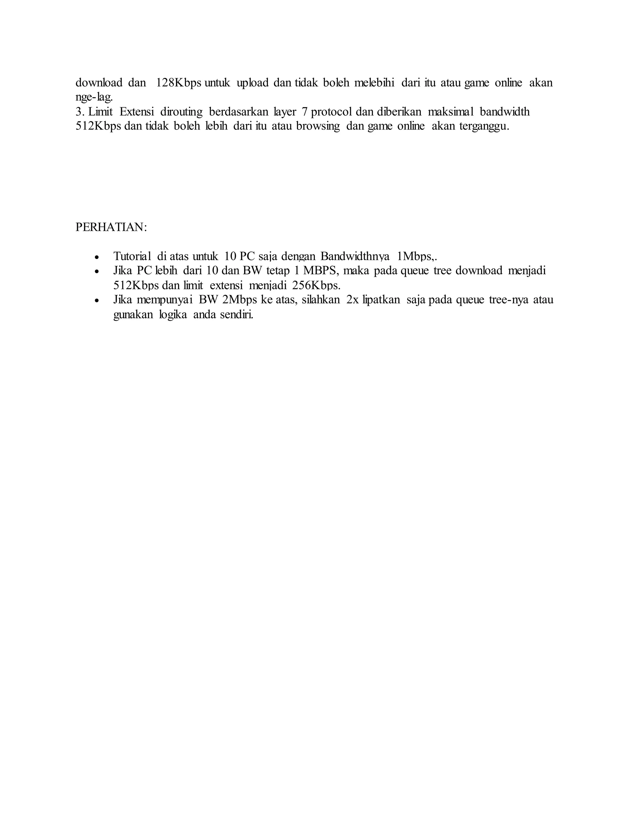 download dan 128Kbps untuk upload dan tidak boleh melebihi dari itu atau game online akan
nge-lag.
3. Limit Extensi dirouting berdasarkan layer 7 protocol dan diberikan maksimal bandwidth
512Kbps dan tidak boleh lebih dari itu atau browsing dan game online akan terganggu.
PERHATIAN:
 Tutorial di atas untuk 10 PC saja dengan Bandwidthnya 1Mbps,.
 Jika PC lebih dari 10 dan BW tetap 1 MBPS, maka pada queue tree download menjadi
512Kbps dan limit extensi menjadi 256Kbps.
 Jika mempunyai BW 2Mbps ke atas, silahkan 2x lipatkan saja pada queue tree-nya atau
gunakan logika anda sendiri.
 