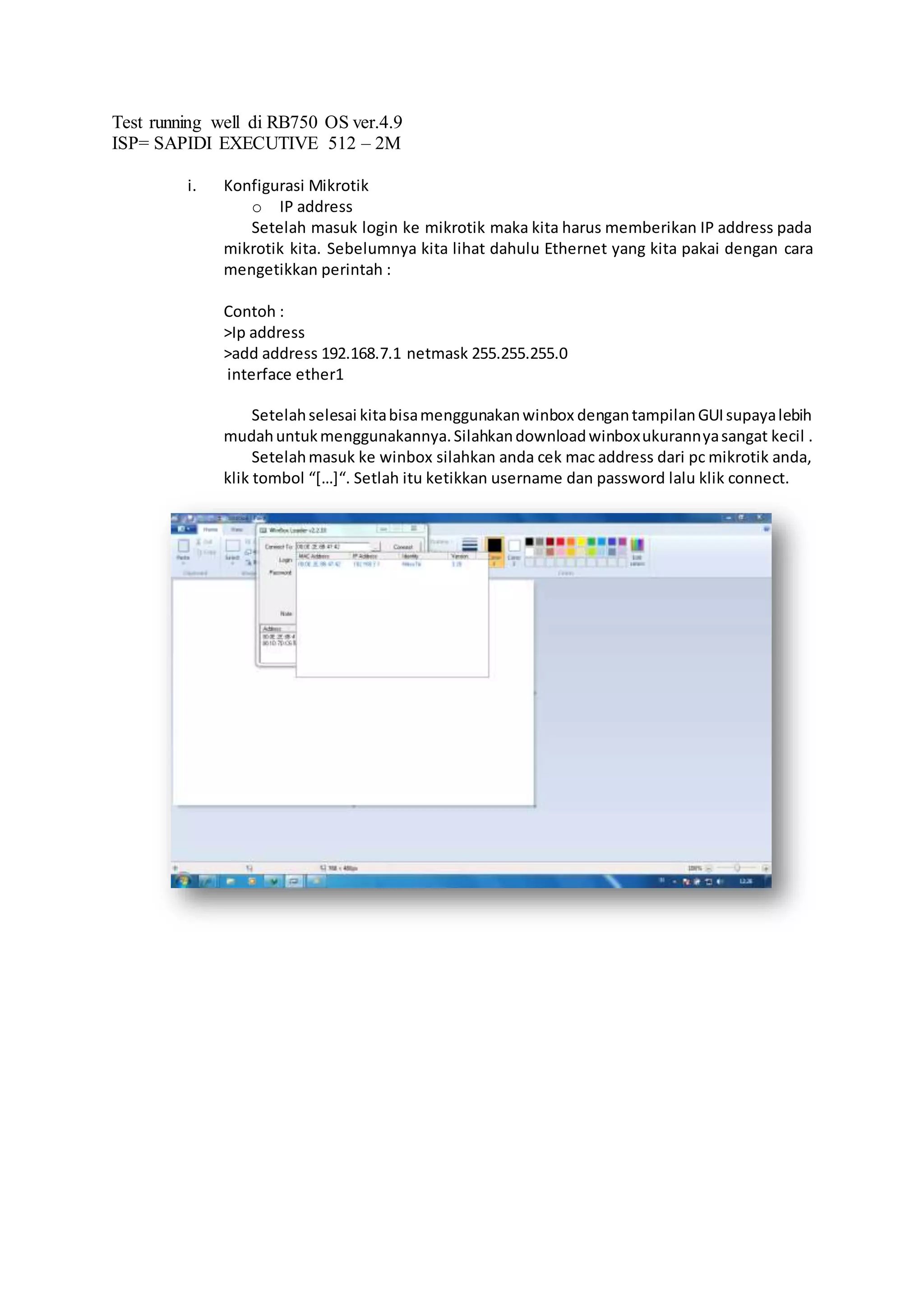 Test running well di RB750 OS ver.4.9
ISP= SAPIDI EXECUTIVE 512 – 2M
i. Konfigurasi Mikrotik
o IP address
Setelah masuk login ke mikrotik maka kita harus memberikan IP address pada
mikrotik kita. Sebelumnya kita lihat dahulu Ethernet yang kita pakai dengan cara
mengetikkan perintah :
Contoh :
>Ip address
>add address 192.168.7.1 netmask 255.255.255.0
interface ether1
Setelahselesai kitabisamenggunakanwinbox dengantampilanGUIsupayalebih
mudahuntukmenggunakannya.Silahkandownloadwinboxukurannyasangat kecil .
Setelahmasuk ke winbox silahkan anda cek mac address dari pc mikrotik anda,
klik tombol “[…]“. Setlah itu ketikkan username dan password lalu klik connect.
 