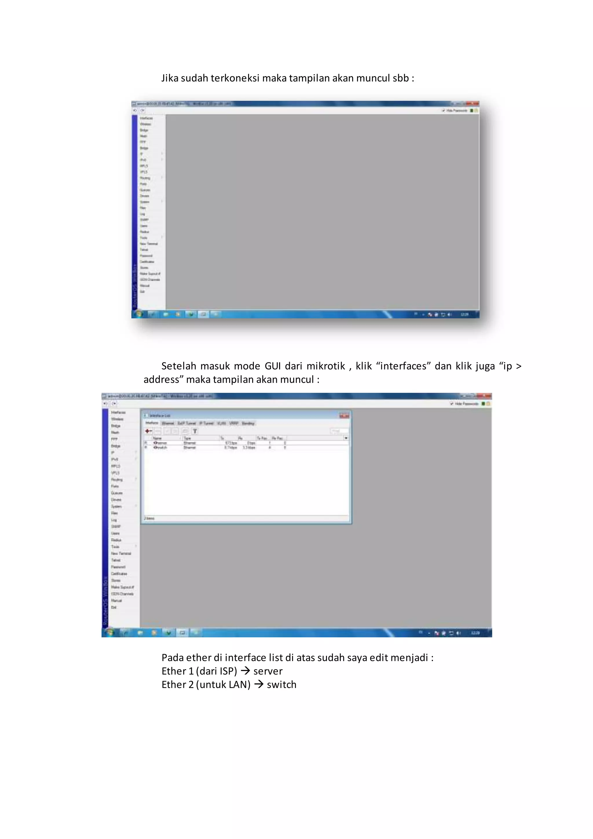 Jika sudah terkoneksi maka tampilan akan muncul sbb :
Setelah masuk mode GUI dari mikrotik , klik “interfaces” dan klik juga “ip >
address” maka tampilan akan muncul :
Pada ether di interface list di atas sudah saya edit menjadi :
Ether 1 (dari ISP)  server
Ether 2 (untuk LAN)  switch
 