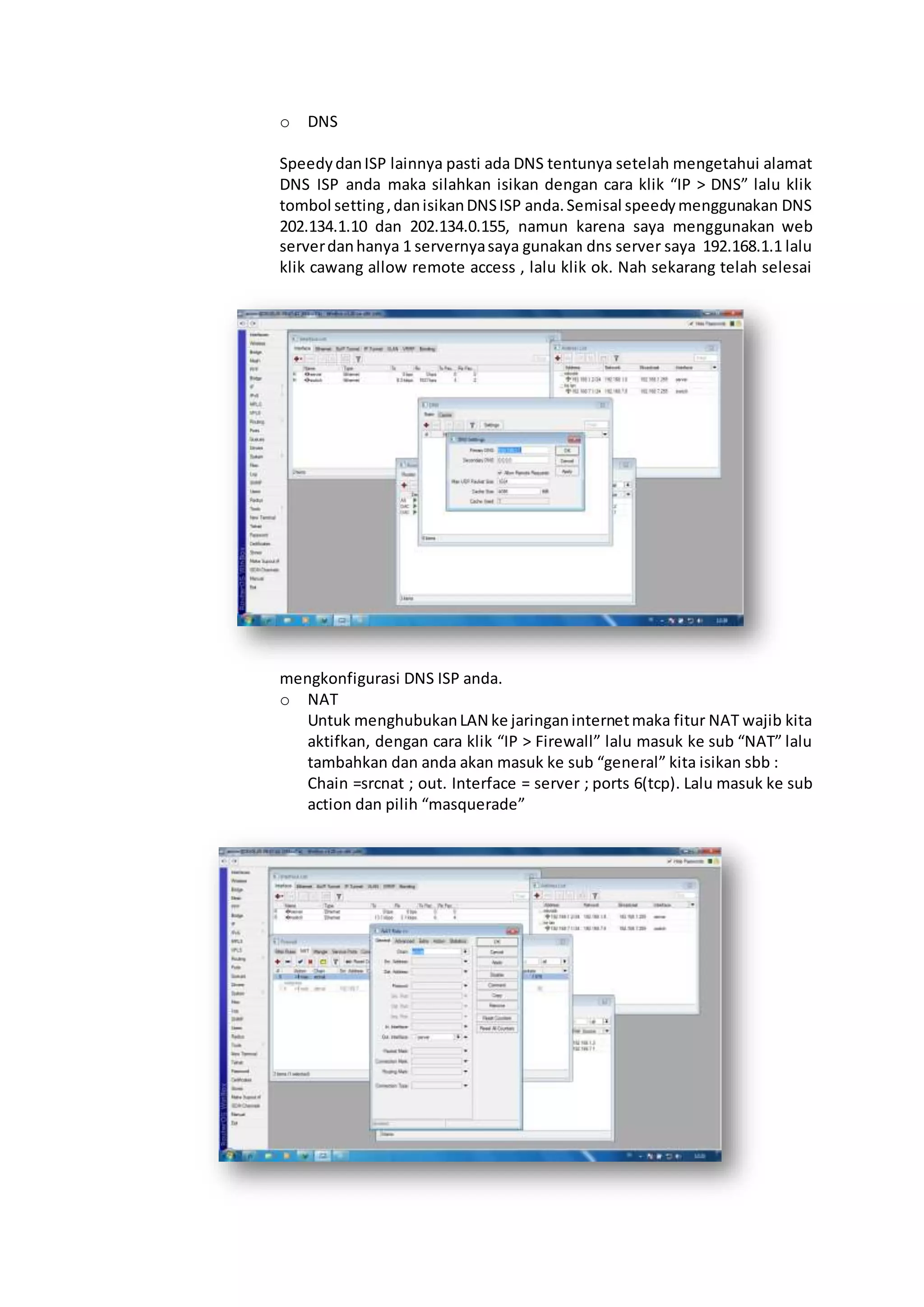 o DNS
SpeedydanISP lainnya pasti ada DNS tentunya setelah mengetahui alamat
DNS ISP anda maka silahkan isikan dengan cara klik “IP > DNS” lalu klik
tombol setting,danisikanDNSISP anda.Semisal speedymenggunakan DNS
202.134.1.10 dan 202.134.0.155, namun karena saya menggunakan web
serverdanhanya 1 servernyasaya gunakan dns server saya 192.168.1.1 lalu
klik cawang allow remote access , lalu klik ok. Nah sekarang telah selesai
mengkonfigurasi DNS ISP anda.
o NAT
Untuk menghubukanLAN ke jaringaninternetmaka fitur NAT wajib kita
aktifkan, dengan cara klik “IP > Firewall” lalu masuk ke sub “NAT” lalu
tambahkan dan anda akan masuk ke sub “general” kita isikan sbb :
Chain =srcnat ; out. Interface = server ; ports 6(tcp). Lalu masuk ke sub
action dan pilih “masquerade”
 