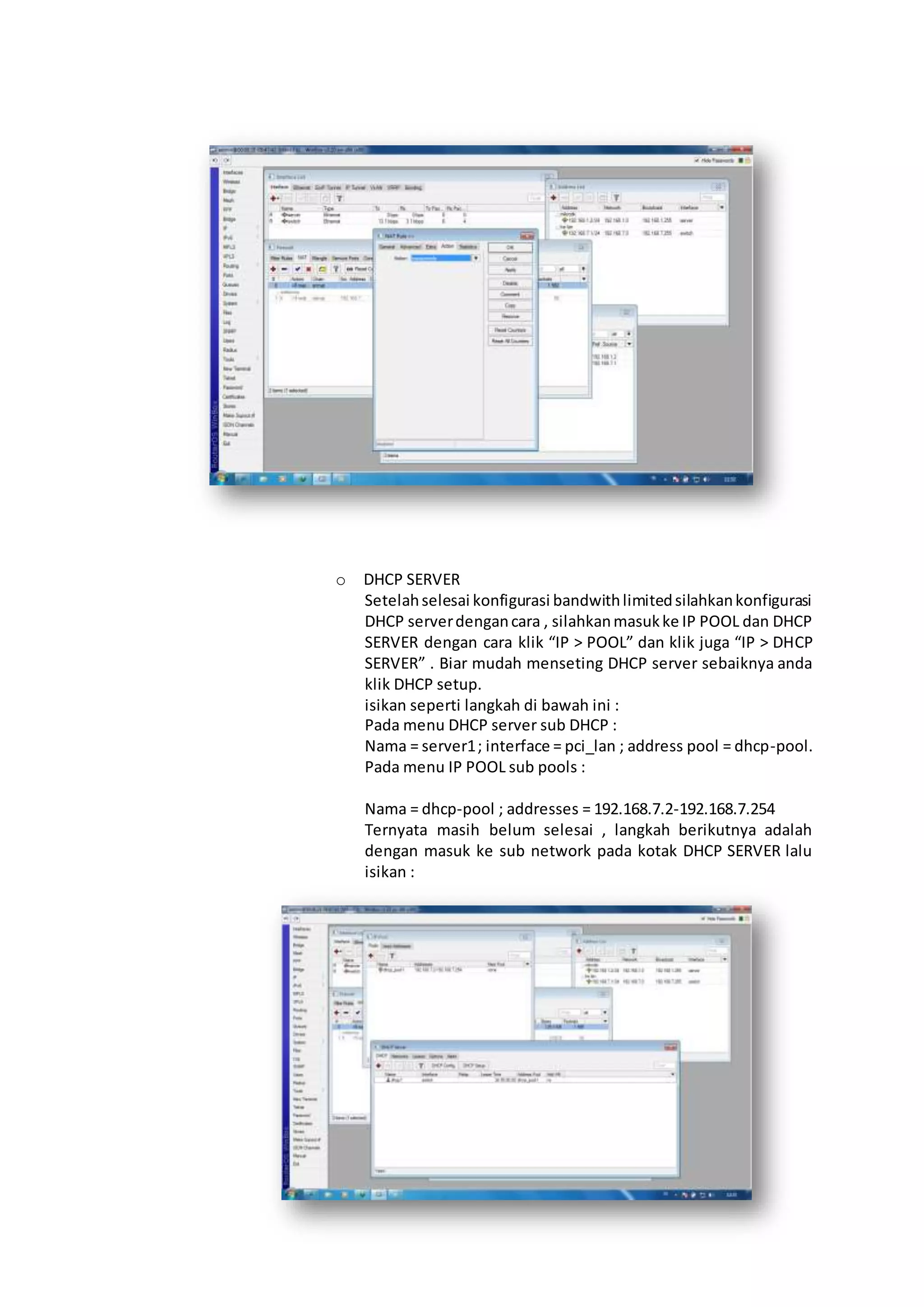 o DHCP SERVER
Setelahselesai konfigurasi bandwithlimitedsilahkankonfigurasi
DHCP serverdengancara , silahkanmasukke IP POOL dan DHCP
SERVER dengan cara klik “IP > POOL” dan klik juga “IP > DHCP
SERVER” . Biar mudah menseting DHCP server sebaiknya anda
klik DHCP setup.
isikan seperti langkah di bawah ini :
Pada menu DHCP server sub DHCP :
Nama = server1; interface = pci_lan ; address pool = dhcp-pool.
Pada menu IP POOL sub pools :
Nama = dhcp-pool ; addresses = 192.168.7.2-192.168.7.254
Ternyata masih belum selesai , langkah berikutnya adalah
dengan masuk ke sub network pada kotak DHCP SERVER lalu
isikan :
 