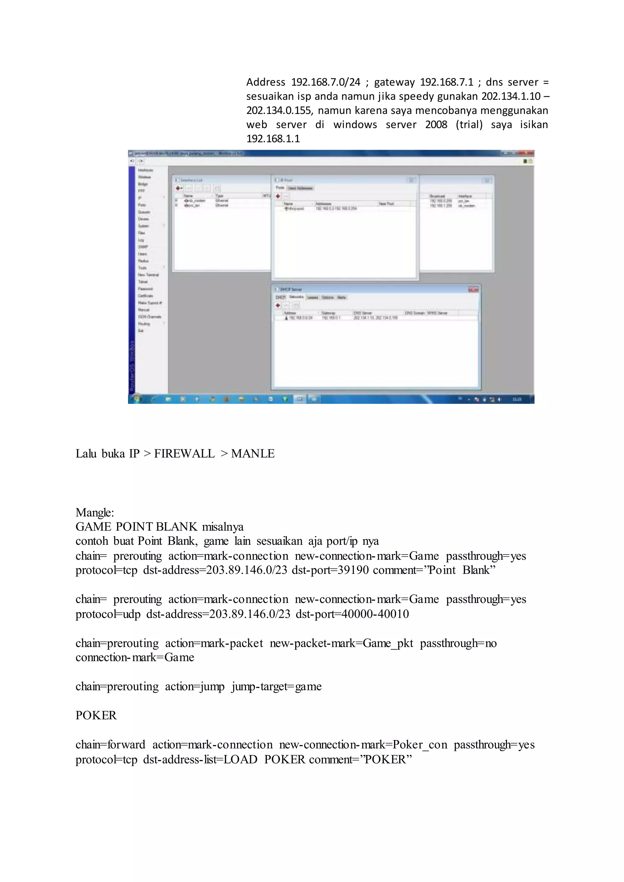 Address 192.168.7.0/24 ; gateway 192.168.7.1 ; dns server =
sesuaikan isp anda namun jika speedy gunakan 202.134.1.10 –
202.134.0.155, namun karena saya mencobanya menggunakan
web server di windows server 2008 (trial) saya isikan
192.168.1.1
Lalu buka IP > FIREWALL > MANLE
Mangle:
GAME POINT BLANK misalnya
contoh buat Point Blank, game lain sesuaikan aja port/ip nya
chain= prerouting action=mark-connection new-connection-mark=Game passthrough=yes
protocol=tcp dst-address=203.89.146.0/23 dst-port=39190 comment=”Point Blank”
chain= prerouting action=mark-connection new-connection-mark=Game passthrough=yes
protocol=udp dst-address=203.89.146.0/23 dst-port=40000-40010
chain=prerouting action=mark-packet new-packet-mark=Game_pkt passthrough=no
connection-mark=Game
chain=prerouting action=jump jump-target=game
POKER
chain=forward action=mark-connection new-connection-mark=Poker_con passthrough=yes
protocol=tcp dst-address-list=LOAD POKER comment=”POKER”
 