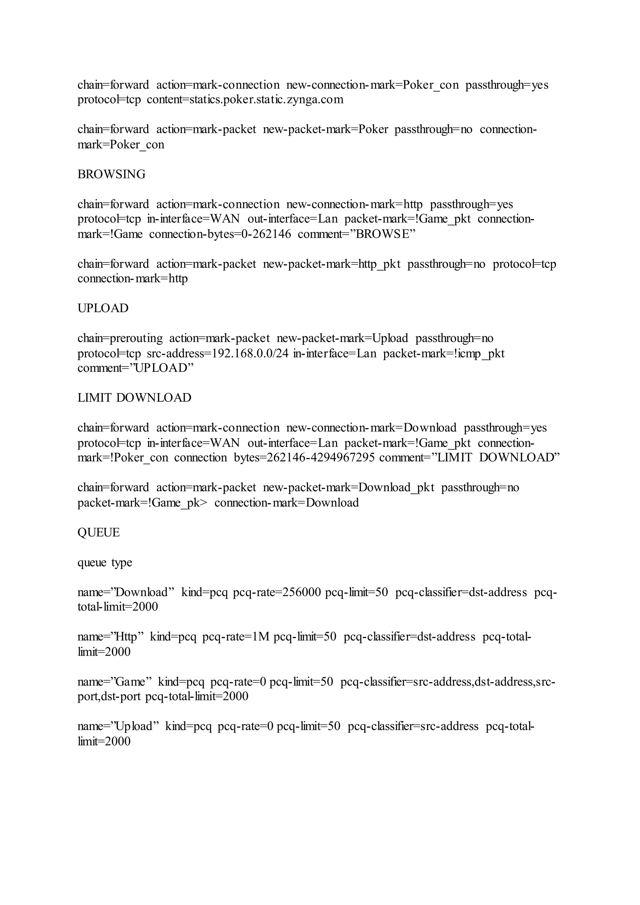 chain=forward action=mark-connection new-connection-mark=Poker_con passthrough=yes
protocol=tcp content=statics.poker.static.zynga.com
chain=forward action=mark-packet new-packet-mark=Poker passthrough=no connection-
mark=Poker_con
BROWSING
chain=forward action=mark-connection new-connection-mark=http passthrough=yes
protocol=tcp in-interface=WAN out-interface=Lan packet-mark=!Game_pkt connection-
mark=!Game connection-bytes=0-262146 comment=”BROWSE”
chain=forward action=mark-packet new-packet-mark=http_pkt passthrough=no protocol=tcp
connection-mark=http
UPLOAD
chain=prerouting action=mark-packet new-packet-mark=Upload passthrough=no
protocol=tcp src-address=192.168.0.0/24 in-interface=Lan packet-mark=!icmp_pkt
comment=”UPLOAD”
LIMIT DOWNLOAD
chain=forward action=mark-connection new-connection-mark=Download passthrough=yes
protocol=tcp in-interface=WAN out-interface=Lan packet-mark=!Game_pkt connection-
mark=!Poker_con connection bytes=262146-4294967295 comment=”LIMIT DOWNLOAD”
chain=forward action=mark-packet new-packet-mark=Download_pkt passthrough=no
packet-mark=!Game_pk> connection-mark=Download
QUEUE
queue type
name=”Download” kind=pcq pcq-rate=256000 pcq-limit=50 pcq-classifier=dst-address pcq-
total-limit=2000
name=”Http” kind=pcq pcq-rate=1M pcq-limit=50 pcq-classifier=dst-address pcq-total-
limit=2000
name=”Game” kind=pcq pcq-rate=0 pcq-limit=50 pcq-classifier=src-address,dst-address,src-
port,dst-port pcq-total-limit=2000
name=”Upload” kind=pcq pcq-rate=0 pcq-limit=50 pcq-classifier=src-address pcq-total-
limit=2000
 