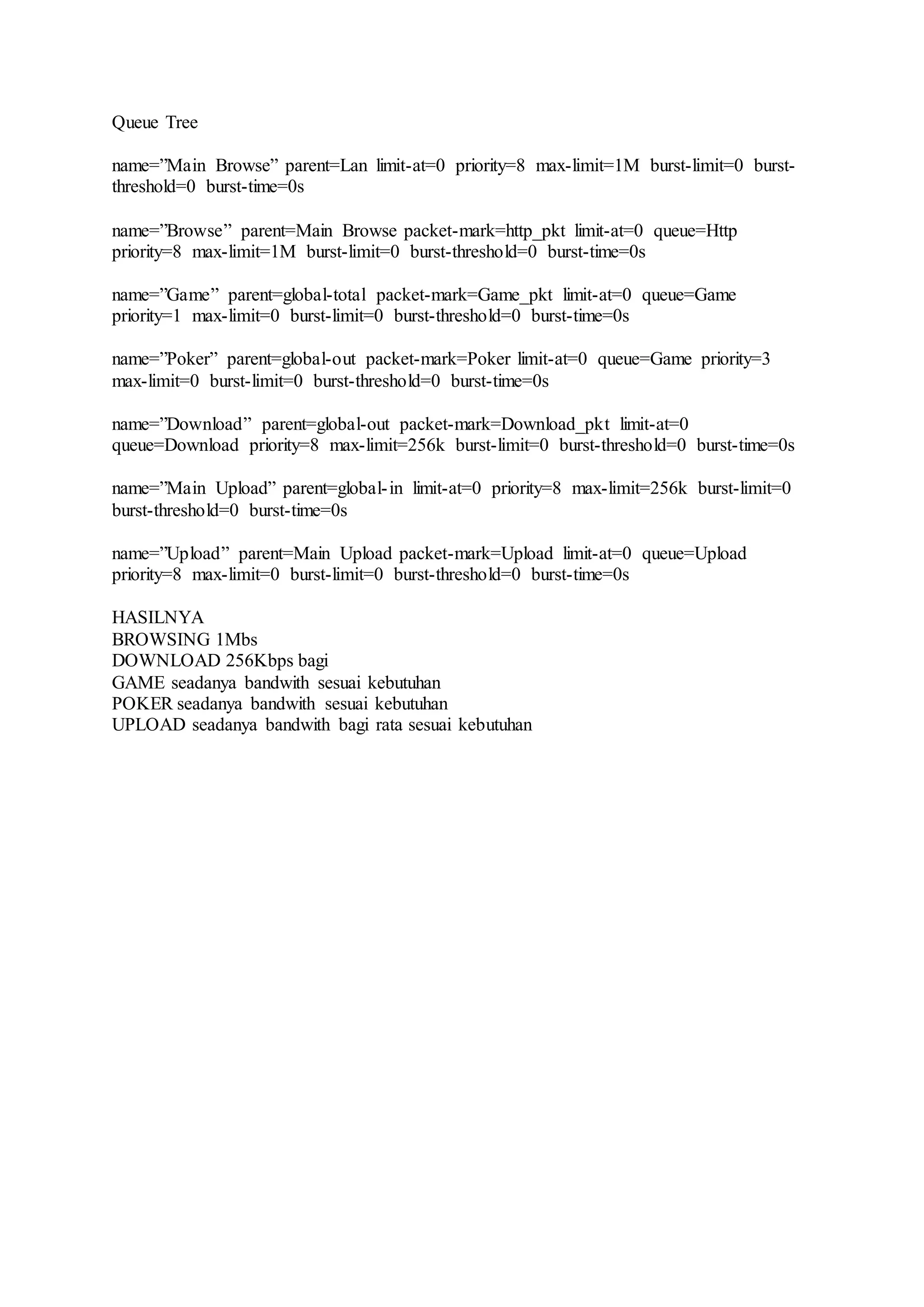 Queue Tree
name=”Main Browse” parent=Lan limit-at=0 priority=8 max-limit=1M burst-limit=0 burst-
threshold=0 burst-time=0s
name=”Browse” parent=Main Browse packet-mark=http_pkt limit-at=0 queue=Http
priority=8 max-limit=1M burst-limit=0 burst-threshold=0 burst-time=0s
name=”Game” parent=global-total packet-mark=Game_pkt limit-at=0 queue=Game
priority=1 max-limit=0 burst-limit=0 burst-threshold=0 burst-time=0s
name=”Poker” parent=global-out packet-mark=Poker limit-at=0 queue=Game priority=3
max-limit=0 burst-limit=0 burst-threshold=0 burst-time=0s
name=”Download” parent=global-out packet-mark=Download_pkt limit-at=0
queue=Download priority=8 max-limit=256k burst-limit=0 burst-threshold=0 burst-time=0s
name=”Main Upload” parent=global-in limit-at=0 priority=8 max-limit=256k burst-limit=0
burst-threshold=0 burst-time=0s
name=”Upload” parent=Main Upload packet-mark=Upload limit-at=0 queue=Upload
priority=8 max-limit=0 burst-limit=0 burst-threshold=0 burst-time=0s
HASILNYA
BROWSING 1Mbs
DOWNLOAD 256Kbps bagi
GAME seadanya bandwith sesuai kebutuhan
POKER seadanya bandwith sesuai kebutuhan
UPLOAD seadanya bandwith bagi rata sesuai kebutuhan
 