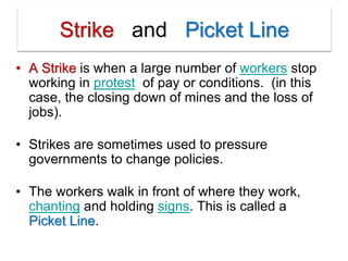 Strike and Picket Line
• A Strike is when a large number of workers stop
working in protest of pay or conditions. (in this
case, the closing down of mines and the loss of
jobs).
• Strikes are sometimes used to pressure
governments to change policies.
• The workers walk in front of where they work,
chanting and holding signs. This is called a
Picket Line.
 