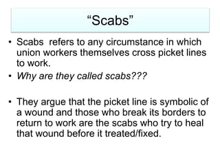 “Scabs”
• Scabs refers to any circumstance in which
union workers themselves cross picket lines
to work.
• Why are they called scabs???
• They argue that the picket line is symbolic of
a wound and those who break its borders to
return to work are the scabs who try to heal
that wound before it treated/fixed.
 